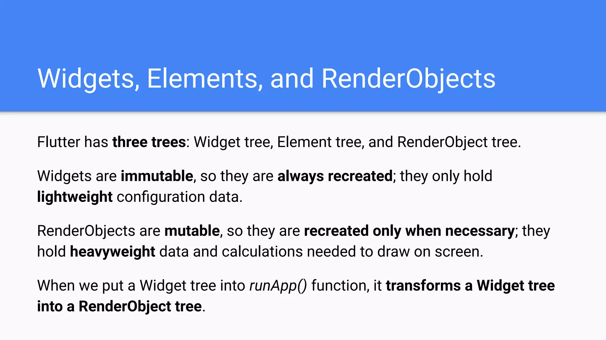Flutter has three trees: Widget tree, Element tree, and RenderObject tree.
Widgets are immutable, so they are always recreated; they only hold
lightweight conﬁguration data.
RenderObjects are mutable, so they are recreated only when necessary; they
hold heavyweight data and calculations needed to draw on screen.
When we put a Widget tree into runApp() function, it transforms a Widget tree
into a RenderObject tree.
Widgets, Elements, and RenderObjects
 