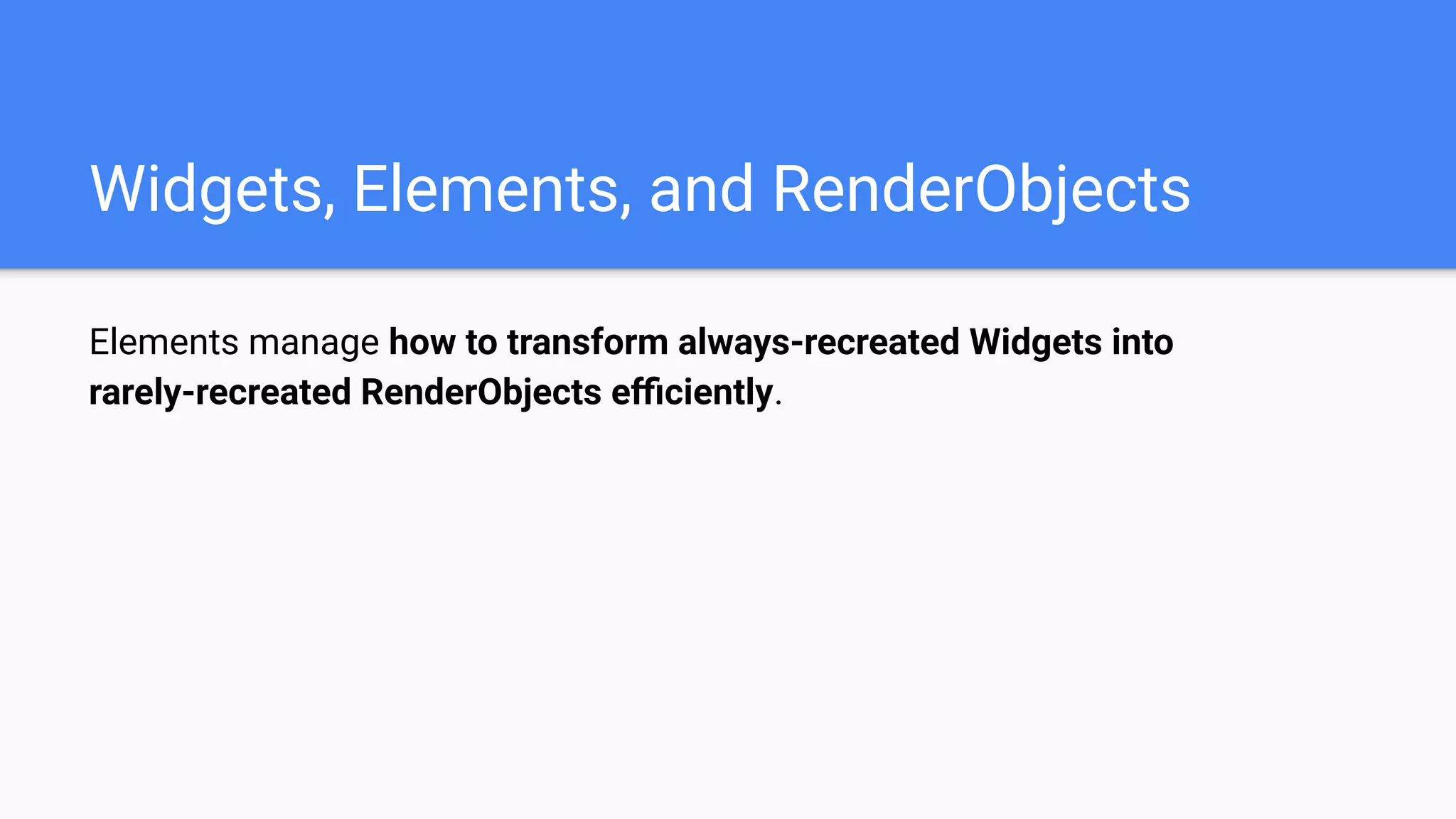 Elements manage how to transform always-recreated Widgets into
rarely-recreated RenderObjects eﬃciently.
Widgets, Elements, and RenderObjects
 