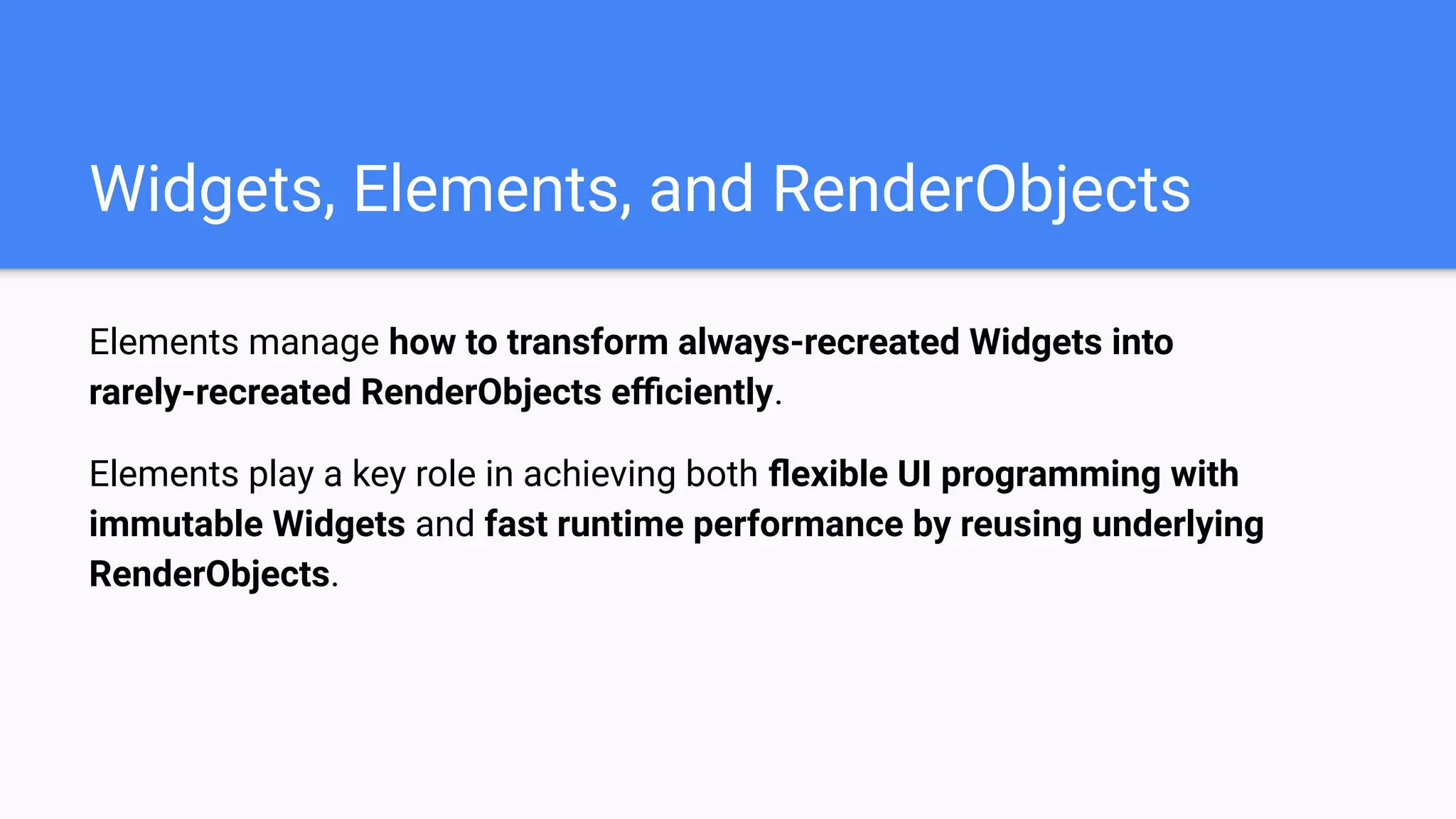 Elements manage how to transform always-recreated Widgets into
rarely-recreated RenderObjects eﬃciently.
Elements play a key role in achieving both ﬂexible UI programming with
immutable Widgets and fast runtime performance by reusing underlying
RenderObjects.
Widgets, Elements, and RenderObjects
 