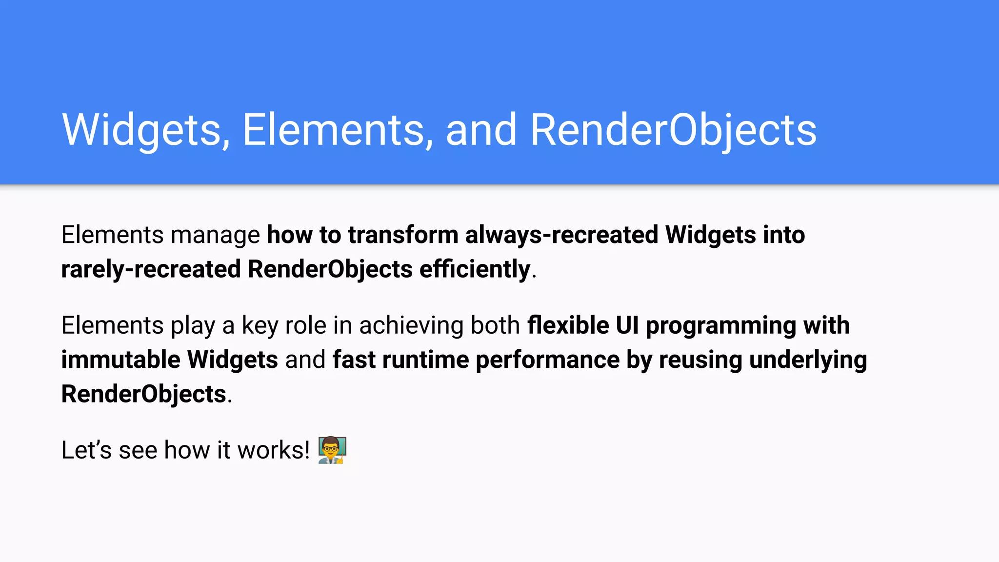 Elements manage how to transform always-recreated Widgets into
rarely-recreated RenderObjects eﬃciently.
Elements play a key role in achieving both ﬂexible UI programming with
immutable Widgets and fast runtime performance by reusing underlying
RenderObjects.
Let’s see how it works! 👨‍🏫
Widgets, Elements, and RenderObjects
 