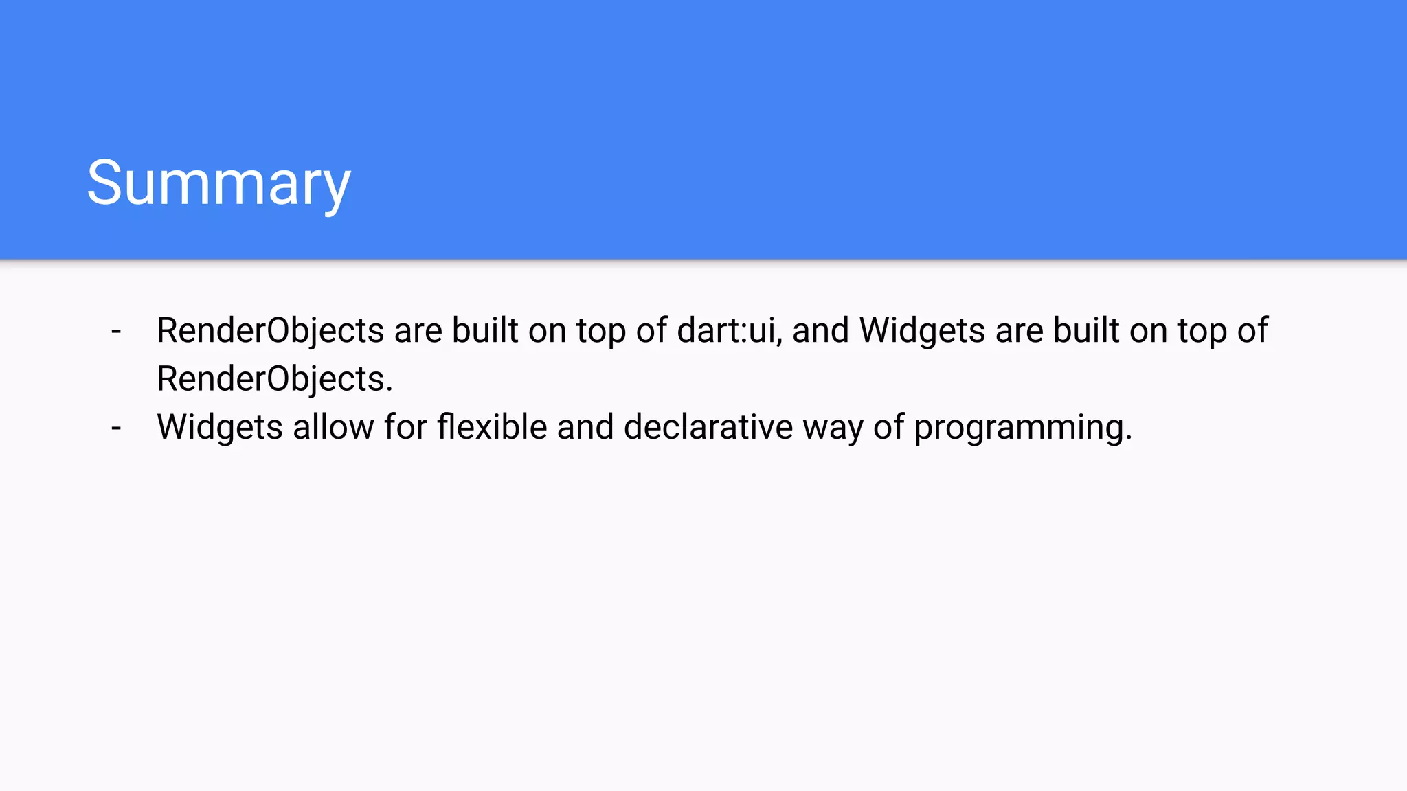 - RenderObjects are built on top of dart:ui, and Widgets are built on top of
RenderObjects.
- Widgets allow for ﬂexible and declarative way of programming.
Summary
 