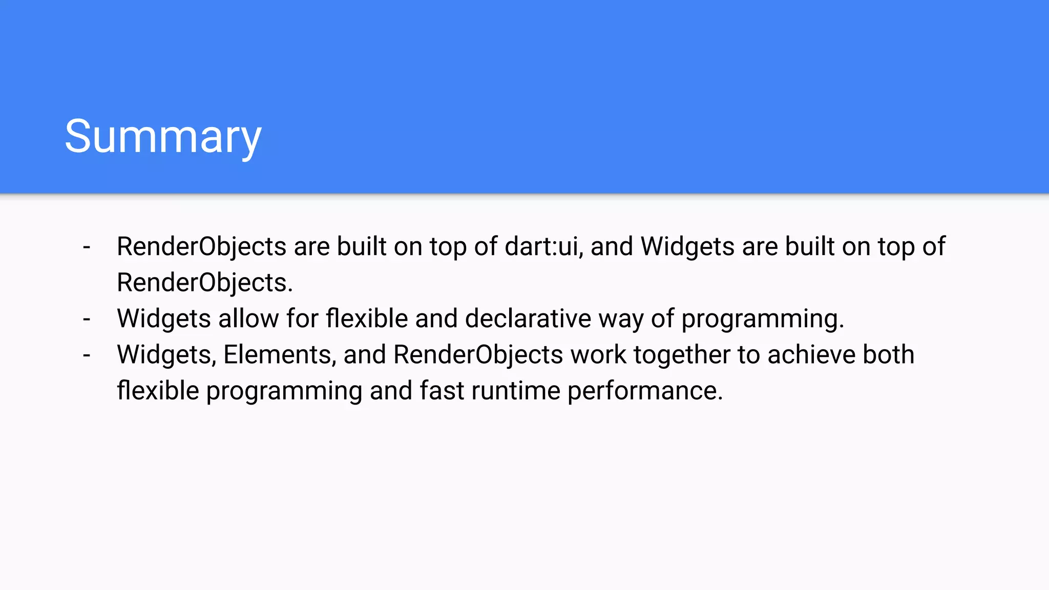 - RenderObjects are built on top of dart:ui, and Widgets are built on top of
RenderObjects.
- Widgets allow for ﬂexible and declarative way of programming.
- Widgets, Elements, and RenderObjects work together to achieve both
ﬂexible programming and fast runtime performance.
Summary
 