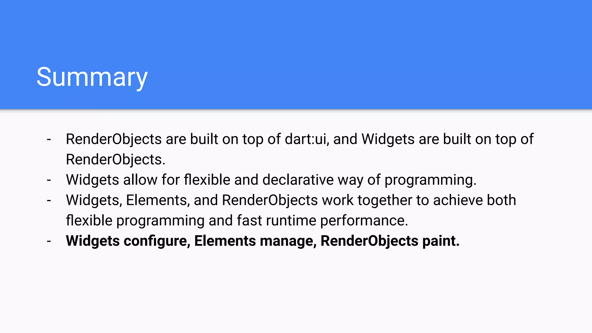 - RenderObjects are built on top of dart:ui, and Widgets are built on top of
RenderObjects.
- Widgets allow for ﬂexible and declarative way of programming.
- Widgets, Elements, and RenderObjects work together to achieve both
ﬂexible programming and fast runtime performance.
- Widgets conﬁgure, Elements manage, RenderObjects paint.
Summary
 