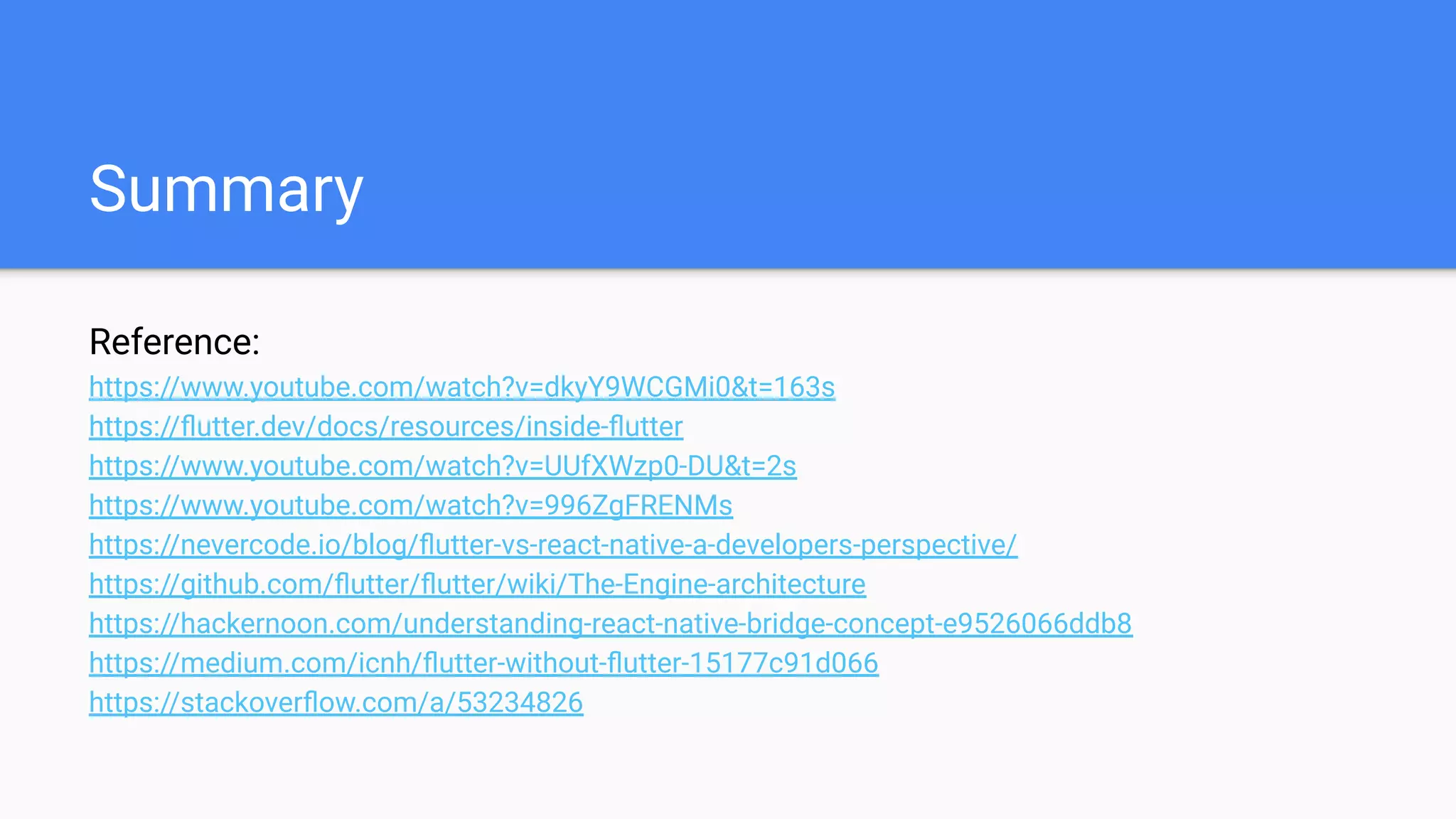 Summary
Reference:
https://www.youtube.com/watch?v=dkyY9WCGMi0&t=163s
https://ﬂutter.dev/docs/resources/inside-ﬂutter
https://www.youtube.com/watch?v=UUfXWzp0-DU&t=2s
https://www.youtube.com/watch?v=996ZgFRENMs
https://nevercode.io/blog/ﬂutter-vs-react-native-a-developers-perspective/
https://github.com/ﬂutter/ﬂutter/wiki/The-Engine-architecture
https://hackernoon.com/understanding-react-native-bridge-concept-e9526066ddb8
https://medium.com/icnh/ﬂutter-without-ﬂutter-15177c91d066
https://stackoverﬂow.com/a/53234826
 