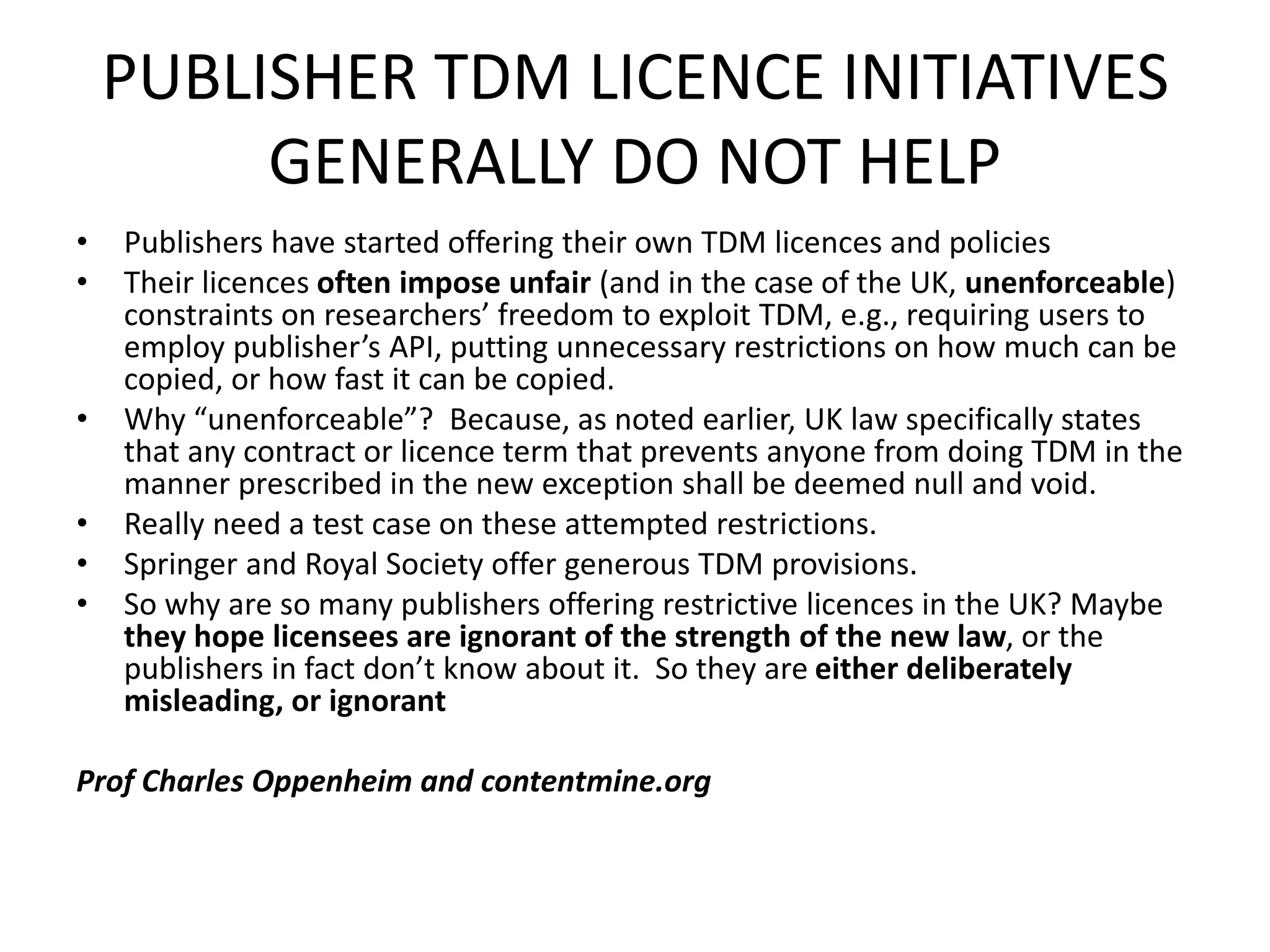 PUBLISHER TDM LICENCE INITIATIVES
GENERALLY DO NOT HELP
• Publishers have started offering their own TDM licences and policies
• Their licences often impose unfair (and in the case of the UK, unenforceable)
constraints on researchers’ freedom to exploit TDM, e.g., requiring users to
employ publisher’s API, putting unnecessary restrictions on how much can be
copied, or how fast it can be copied.
• Why “unenforceable”? Because, as noted earlier, UK law specifically states
that any contract or licence term that prevents anyone from doing TDM in the
manner prescribed in the new exception shall be deemed null and void.
• Really need a test case on these attempted restrictions.
• Springer and Royal Society offer generous TDM provisions.
• So why are so many publishers offering restrictive licences in the UK? Maybe
they hope licensees are ignorant of the strength of the new law, or the
publishers in fact don’t know about it. So they are either deliberately
misleading, or ignorant
Prof Charles Oppenheim and contentmine.org
 