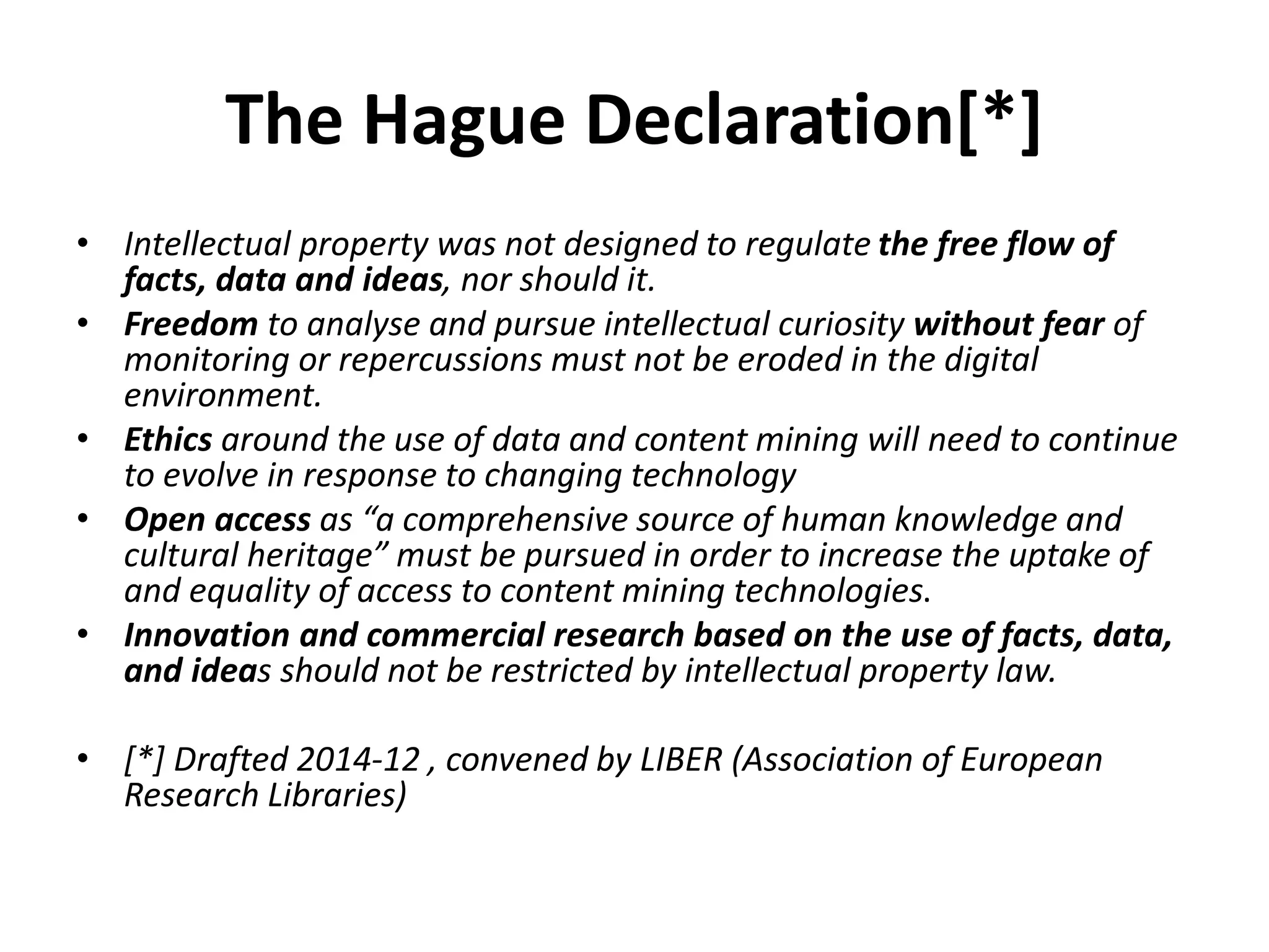 The Hague Declaration[*]
• Intellectual property was not designed to regulate the free flow of
facts, data and ideas, nor should it.
• Freedom to analyse and pursue intellectual curiosity without fear of
monitoring or repercussions must not be eroded in the digital
environment.
• Ethics around the use of data and content mining will need to continue
to evolve in response to changing technology
• Open access as “a comprehensive source of human knowledge and
cultural heritage” must be pursued in order to increase the uptake of
and equality of access to content mining technologies.
• Innovation and commercial research based on the use of facts, data,
and ideas should not be restricted by intellectual property law.
• [*] Drafted 2014-12 , convened by LIBER (Association of European
Research Libraries)
 