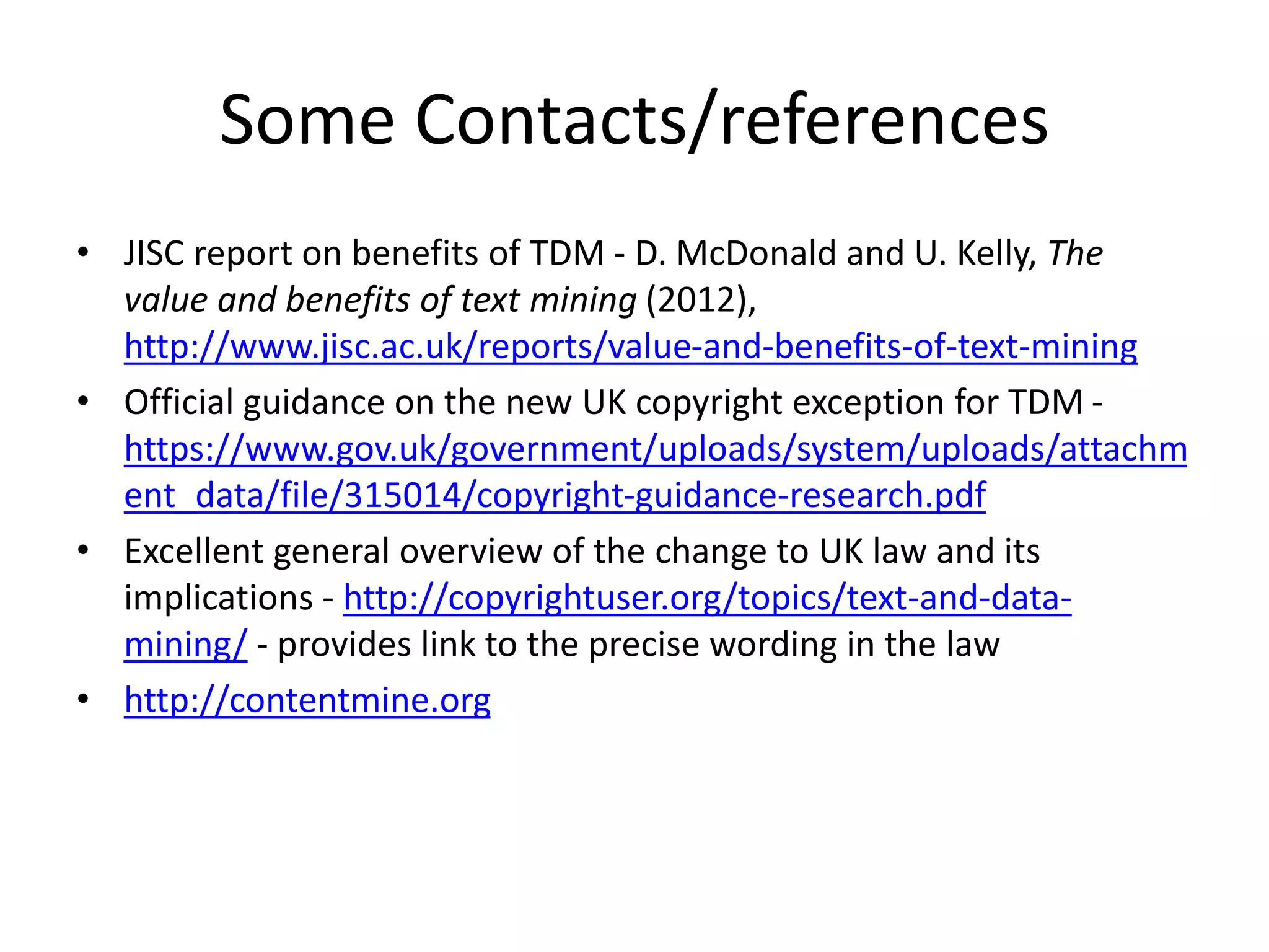 Some Contacts/references
• JISC report on benefits of TDM - D. McDonald and U. Kelly, The
value and benefits of text mining (2012),
http://www.jisc.ac.uk/reports/value-and-benefits-of-text-mining
• Official guidance on the new UK copyright exception for TDM -
https://www.gov.uk/government/uploads/system/uploads/attachm
ent_data/file/315014/copyright-guidance-research.pdf
• Excellent general overview of the change to UK law and its
implications - http://copyrightuser.org/topics/text-and-data-
mining/ - provides link to the precise wording in the law
• http://contentmine.org
 