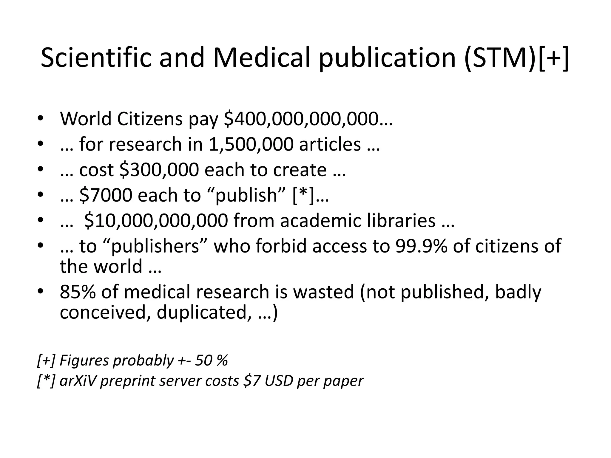 Scientific and Medical publication (STM)[+]
• World Citizens pay $400,000,000,000…
• … for research in 1,500,000 articles …
• … cost $300,000 each to create …
• … $7000 each to “publish” [*]…
• … $10,000,000,000 from academic libraries …
• … to “publishers” who forbid access to 99.9% of citizens of
the world …
• 85% of medical research is wasted (not published, badly
conceived, duplicated, …)
[+] Figures probably +- 50 %
[*] arXiV preprint server costs $7 USD per paper
 
