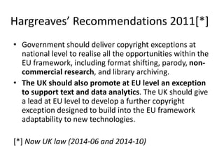 Hargreaves’ Recommendations 2011[*]
• Government should deliver copyright exceptions at
national level to realise all the opportunities within the
EU framework, including format shifting, parody, non-
commercial research, and library archiving.
• The UK should also promote at EU level an exception
to support text and data analytics. The UK should give
a lead at EU level to develop a further copyright
exception designed to build into the EU framework
adaptability to new technologies.
[*] Now UK law (2014-06 and 2014-10)
 