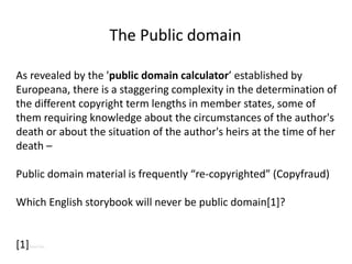 As revealed by the 'public domain calculator’ established by
Europeana, there is a staggering complexity in the determination of
the different copyright term lengths in member states, some of
them requiring knowledge about the circumstances of the author's
death or about the situation of the author's heirs at the time of her
death –
Public domain material is frequently “re-copyrighted” (Copyfraud)
Which English storybook will never be public domain[1]?
[1]Peter Pan
The Public domain
 