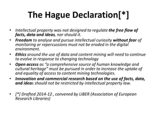 The Hague Declaration[*]
• Intellectual property was not designed to regulate the free flow of
facts, data and ideas, nor should it.
• Freedom to analyse and pursue intellectual curiosity without fear of
monitoring or repercussions must not be eroded in the digital
environment.
• Ethics around the use of data and content mining will need to continue
to evolve in response to changing technology
• Open access as “a comprehensive source of human knowledge and
cultural heritage” must be pursued in order to increase the uptake of
and equality of access to content mining technologies.
• Innovation and commercial research based on the use of facts, data,
and ideas should not be restricted by intellectual property law.
• [*] Drafted 2014-12 , convened by LIBER (Association of European
Research Libraries)
 
