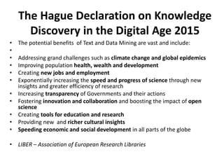 The Hague Declaration on Knowledge
Discovery in the Digital Age 2015
• The potential benefits of Text and Data Mining are vast and include:
•
• Addressing grand challenges such as climate change and global epidemics
• Improving population health, wealth and development
• Creating new jobs and employment
• Exponentially increasing the speed and progress of science through new
insights and greater efficiency of research
• Increasing transparency of Governments and their actions
• Fostering innovation and collaboration and boosting the impact of open
science
• Creating tools for education and research
• Providing new and richer cultural insights
• Speeding economic and social development in all parts of the globe
• LIBER – Association of European Research Libraries
 