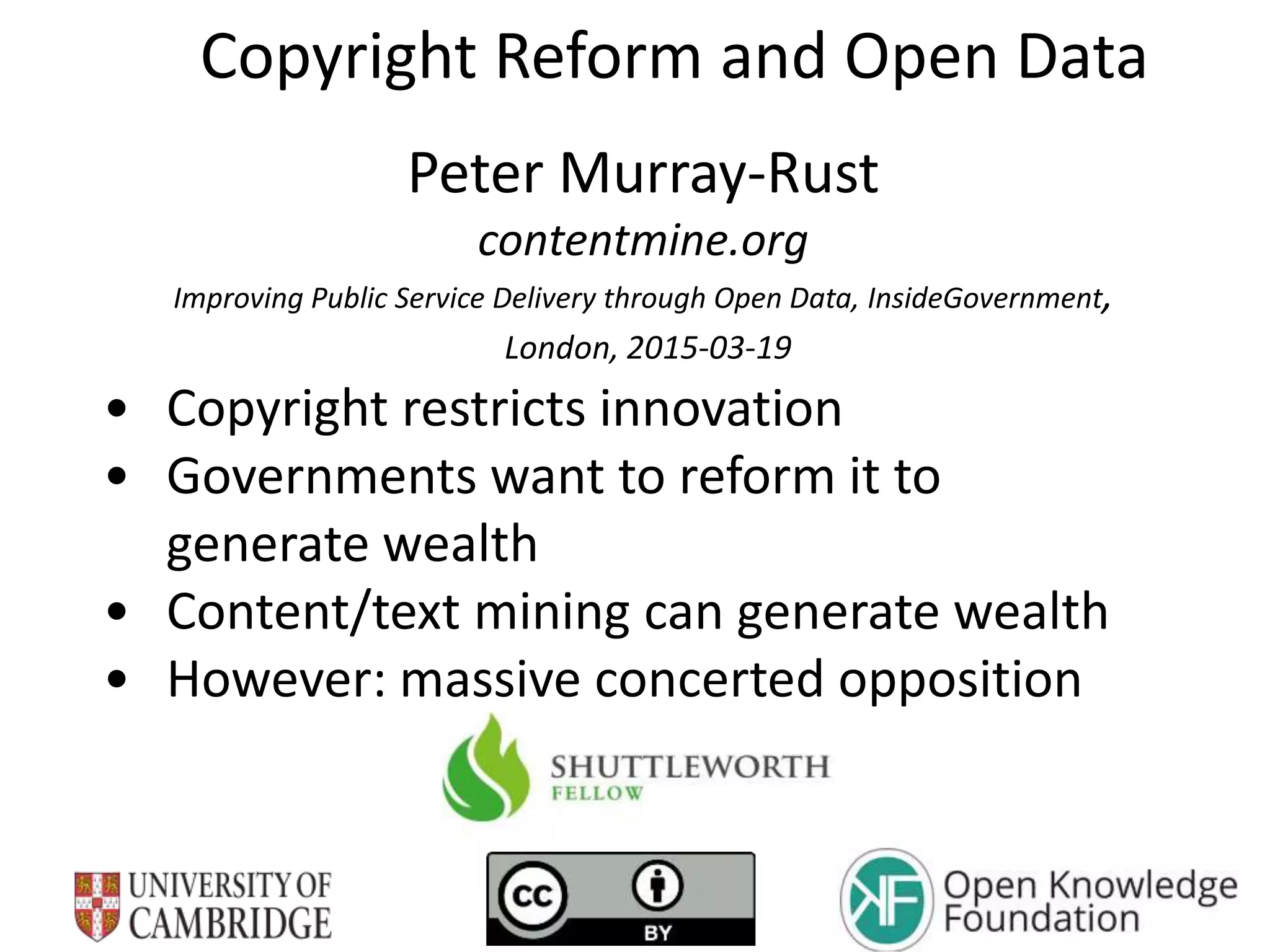 Copyright Reform and Open Data
Peter Murray-Rust
contentmine.org
Improving Public Service Delivery through Open Data, InsideGovernment,
London, 2015-03-19
• Copyright restricts innovation
• Governments want to reform it to
generate wealth
• Content/text mining can generate wealth
• However: massive concerted opposition
 