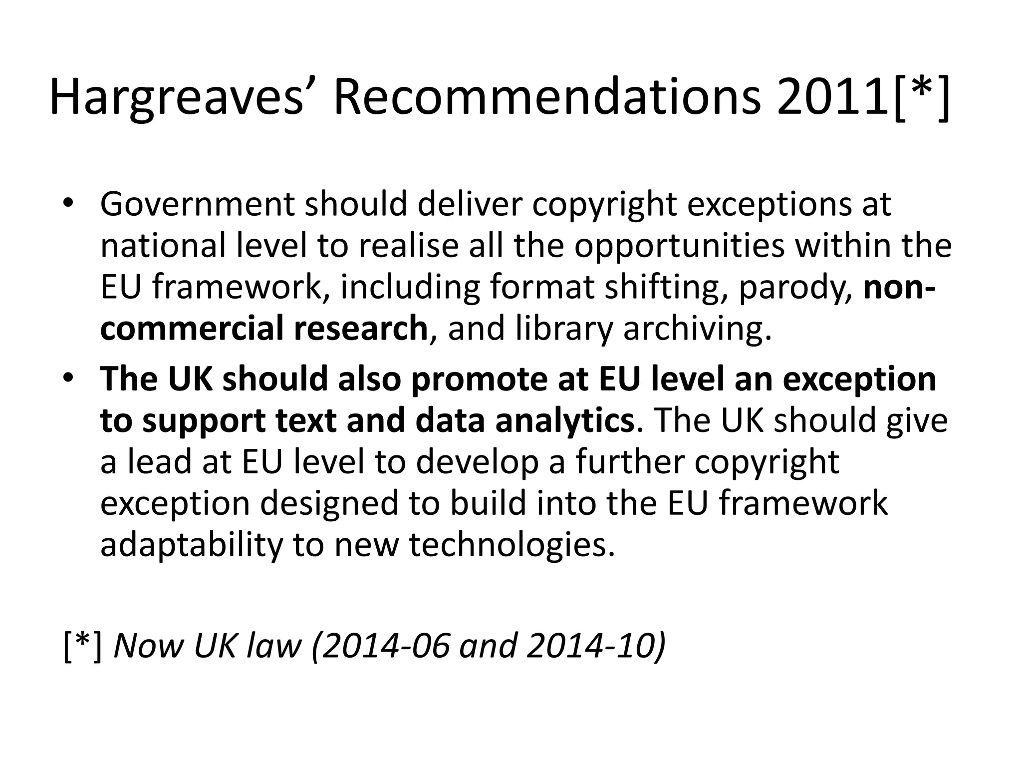 Hargreaves’ Recommendations 2011[*]
• Government should deliver copyright exceptions at
national level to realise all the opportunities within the
EU framework, including format shifting, parody, non-
commercial research, and library archiving.
• The UK should also promote at EU level an exception
to support text and data analytics. The UK should give
a lead at EU level to develop a further copyright
exception designed to build into the EU framework
adaptability to new technologies.
[*] Now UK law (2014-06 and 2014-10)
 