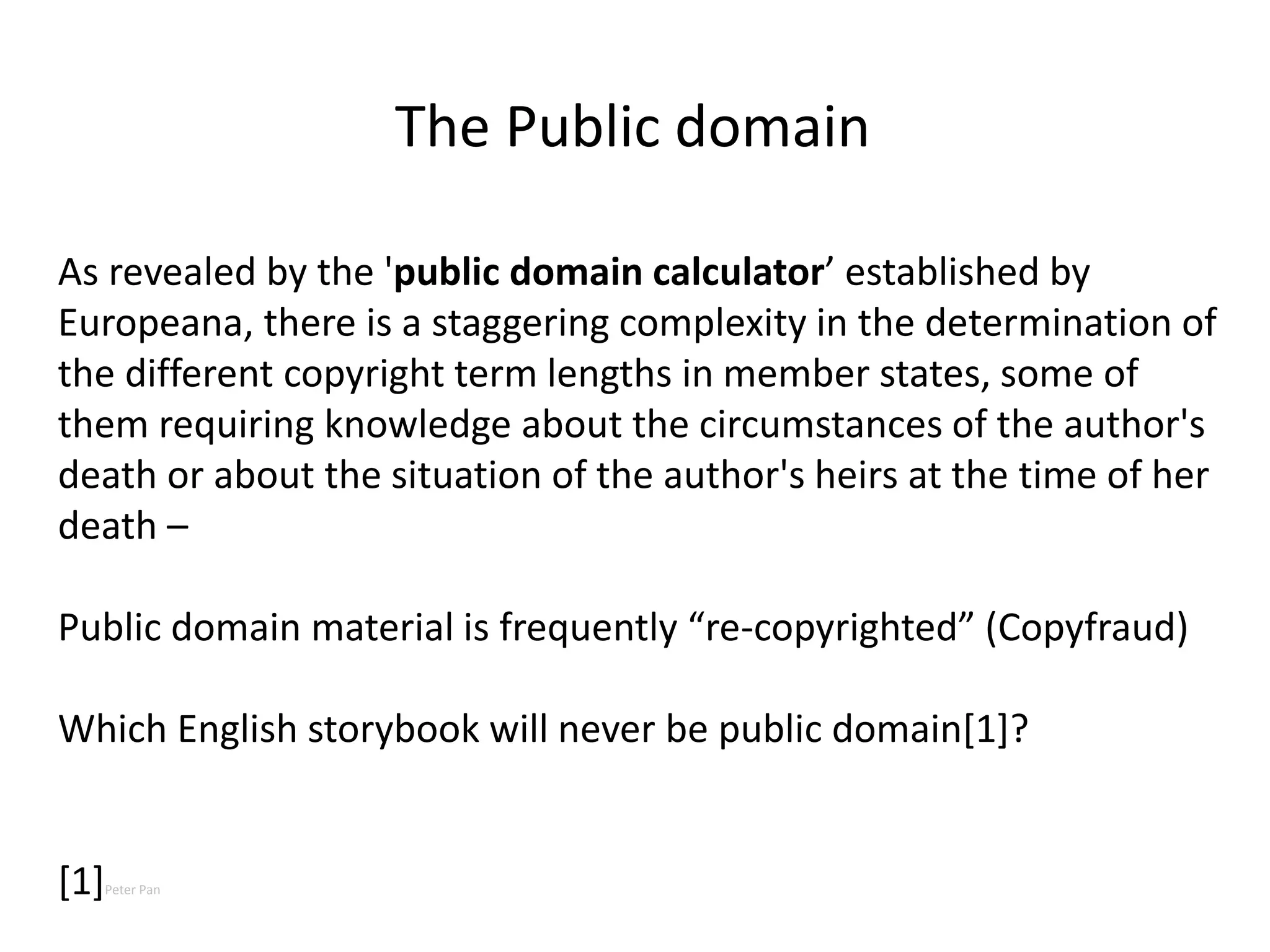 As revealed by the 'public domain calculator’ established by
Europeana, there is a staggering complexity in the determination of
the different copyright term lengths in member states, some of
them requiring knowledge about the circumstances of the author's
death or about the situation of the author's heirs at the time of her
death –
Public domain material is frequently “re-copyrighted” (Copyfraud)
Which English storybook will never be public domain[1]?
[1]Peter Pan
The Public domain
 