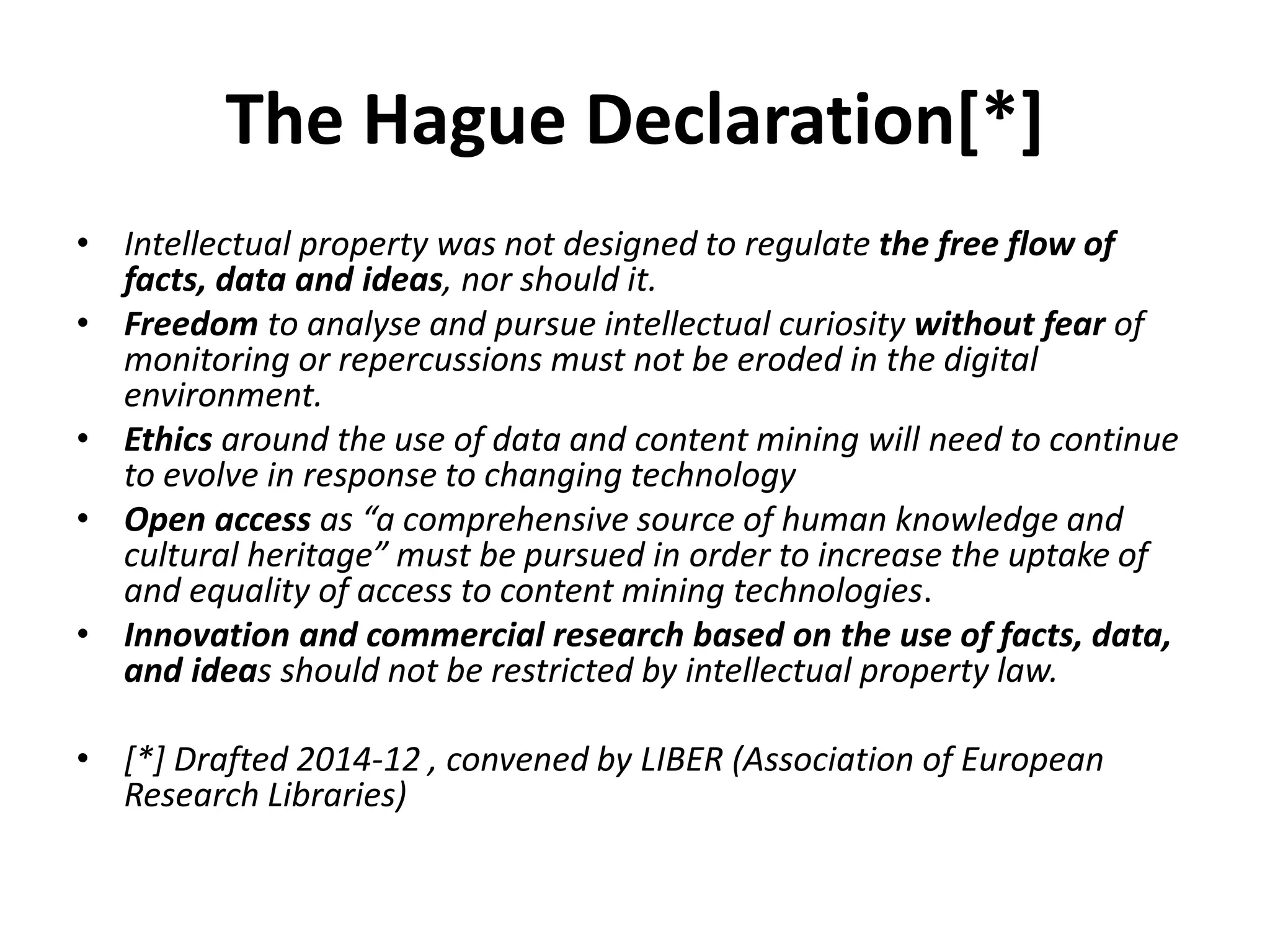 The Hague Declaration[*]
• Intellectual property was not designed to regulate the free flow of
facts, data and ideas, nor should it.
• Freedom to analyse and pursue intellectual curiosity without fear of
monitoring or repercussions must not be eroded in the digital
environment.
• Ethics around the use of data and content mining will need to continue
to evolve in response to changing technology
• Open access as “a comprehensive source of human knowledge and
cultural heritage” must be pursued in order to increase the uptake of
and equality of access to content mining technologies.
• Innovation and commercial research based on the use of facts, data,
and ideas should not be restricted by intellectual property law.
• [*] Drafted 2014-12 , convened by LIBER (Association of European
Research Libraries)
 