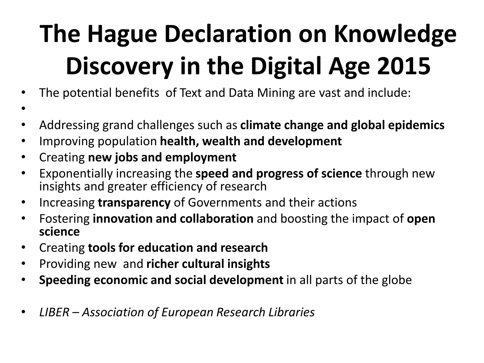 The Hague Declaration on Knowledge
Discovery in the Digital Age 2015
• The potential benefits of Text and Data Mining are vast and include:
•
• Addressing grand challenges such as climate change and global epidemics
• Improving population health, wealth and development
• Creating new jobs and employment
• Exponentially increasing the speed and progress of science through new
insights and greater efficiency of research
• Increasing transparency of Governments and their actions
• Fostering innovation and collaboration and boosting the impact of open
science
• Creating tools for education and research
• Providing new and richer cultural insights
• Speeding economic and social development in all parts of the globe
• LIBER – Association of European Research Libraries
 