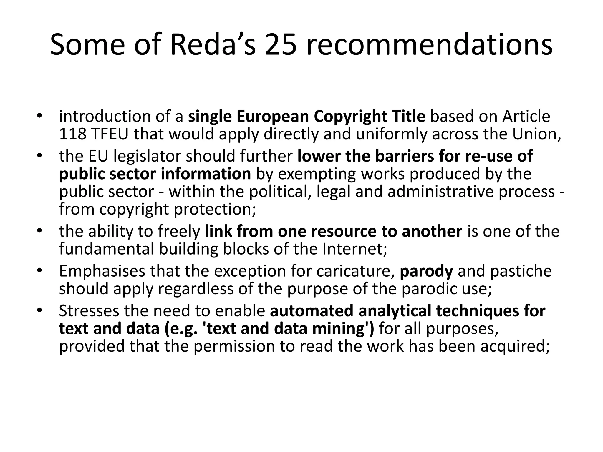 Some of Reda’s 25 recommendations
• introduction of a single European Copyright Title based on Article
118 TFEU that would apply directly and uniformly across the Union,
• the EU legislator should further lower the barriers for re-use of
public sector information by exempting works produced by the
public sector - within the political, legal and administrative process -
from copyright protection;
• the ability to freely link from one resource to another is one of the
fundamental building blocks of the Internet;
• Emphasises that the exception for caricature, parody and pastiche
should apply regardless of the purpose of the parodic use;
• Stresses the need to enable automated analytical techniques for
text and data (e.g. 'text and data mining') for all purposes,
provided that the permission to read the work has been acquired;
 