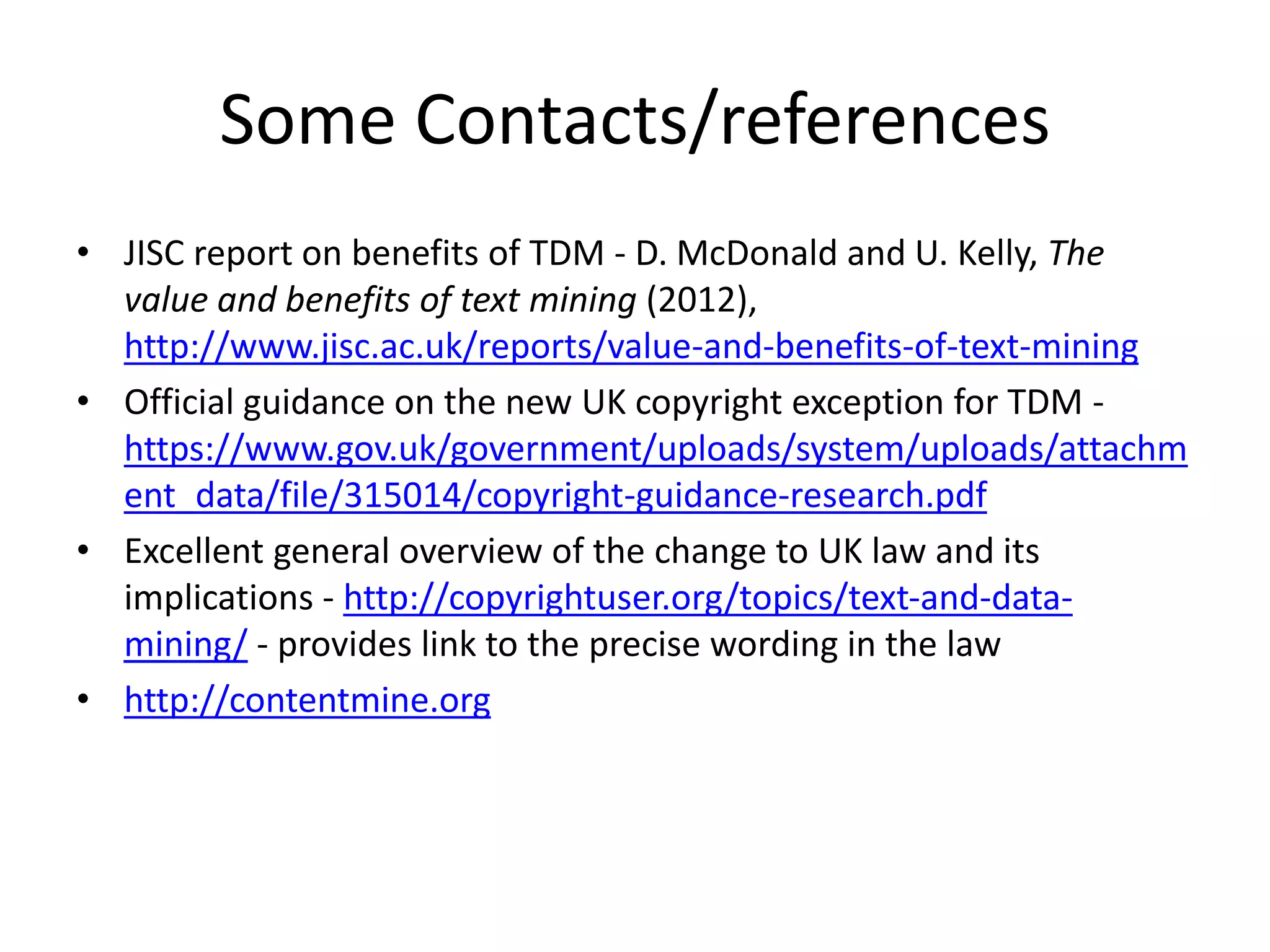 Some Contacts/references
• JISC report on benefits of TDM - D. McDonald and U. Kelly, The
value and benefits of text mining (2012),
http://www.jisc.ac.uk/reports/value-and-benefits-of-text-mining
• Official guidance on the new UK copyright exception for TDM -
https://www.gov.uk/government/uploads/system/uploads/attachm
ent_data/file/315014/copyright-guidance-research.pdf
• Excellent general overview of the change to UK law and its
implications - http://copyrightuser.org/topics/text-and-data-
mining/ - provides link to the precise wording in the law
• http://contentmine.org
 