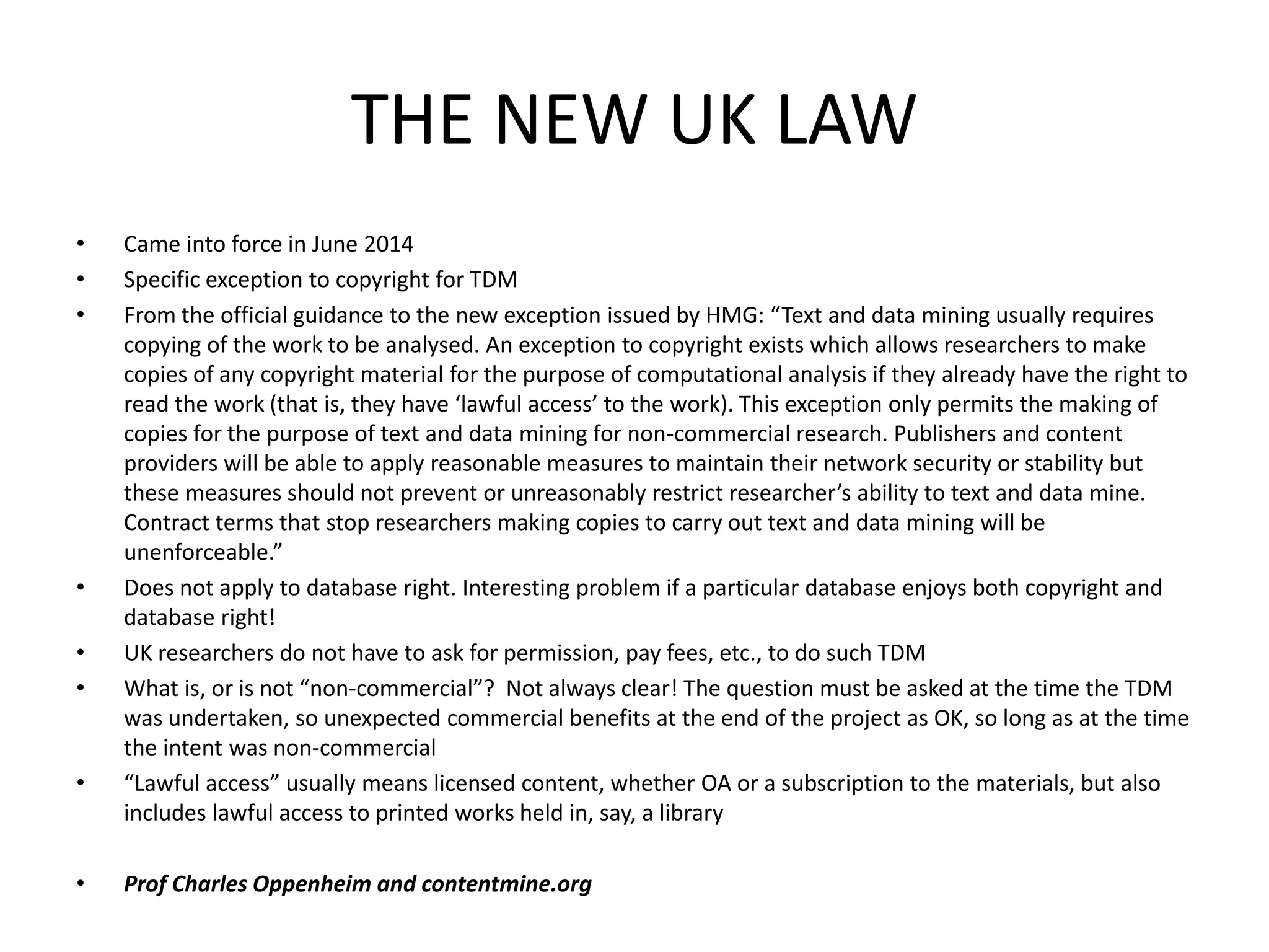 THE NEW UK LAW
• Came into force in June 2014
• Specific exception to copyright for TDM
• From the official guidance to the new exception issued by HMG: “Text and data mining usually requires
copying of the work to be analysed. An exception to copyright exists which allows researchers to make
copies of any copyright material for the purpose of computational analysis if they already have the right to
read the work (that is, they have ‘lawful access’ to the work). This exception only permits the making of
copies for the purpose of text and data mining for non-commercial research. Publishers and content
providers will be able to apply reasonable measures to maintain their network security or stability but
these measures should not prevent or unreasonably restrict researcher’s ability to text and data mine.
Contract terms that stop researchers making copies to carry out text and data mining will be
unenforceable.”
• Does not apply to database right. Interesting problem if a particular database enjoys both copyright and
database right!
• UK researchers do not have to ask for permission, pay fees, etc., to do such TDM
• What is, or is not “non-commercial”? Not always clear! The question must be asked at the time the TDM
was undertaken, so unexpected commercial benefits at the end of the project as OK, so long as at the time
the intent was non-commercial
• “Lawful access” usually means licensed content, whether OA or a subscription to the materials, but also
includes lawful access to printed works held in, say, a library
• Prof Charles Oppenheim and contentmine.org
 