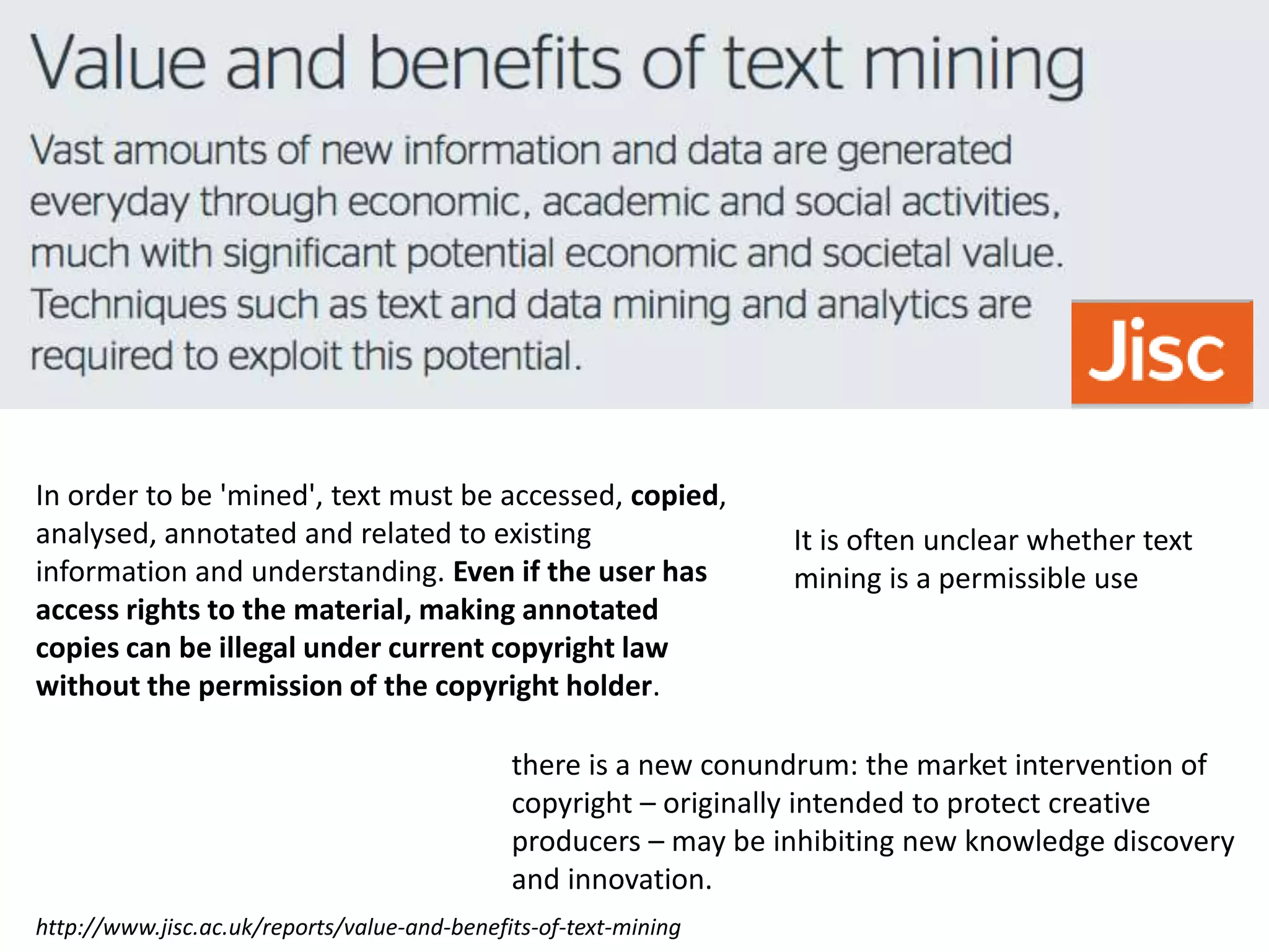 http://www.jisc.ac.uk/reports/value-and-benefits-of-text-mining
In order to be 'mined', text must be accessed, copied,
analysed, annotated and related to existing
information and understanding. Even if the user has
access rights to the material, making annotated
copies can be illegal under current copyright law
without the permission of the copyright holder.
there is a new conundrum: the market intervention of
copyright – originally intended to protect creative
producers – may be inhibiting new knowledge discovery
and innovation.
It is often unclear whether text
mining is a permissible use
 