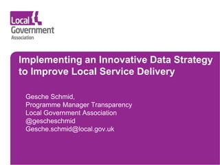 Implementing an Innovative Data Strategy
to Improve Local Service Delivery
Gesche Schmid,
Programme Manager Transparency
Local Government Association
@gescheschmid
Gesche.schmid@local.gov.uk
 