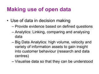 Making use of open data
• Use of data in decision making
– Provide evidence based on defined questions
– Analytics: Linking, comparing and analysing
data
– Big Data Analytics: high volume, velocity and
variety of information assets to gain insight
into customer behaviour (research and data
centres)
– Visualise data so that they can be understood
 