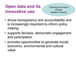 Open data and its
innovative use
• drives transparency and accountability and
is increasingly important to inform policy
making.
• supports fairness, democratic engagement
and participation
• provides opportunities to generate social,
economic, environmental and cultural
value
“Opening up is about
sharing
instead of having”
 
