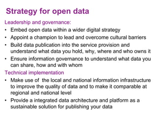 Strategy for open data
Leadership and governance:
• Embed open data within a wider digital strategy
• Appoint a champion to lead and overcome cultural barriers
• Build data publication into the service provision and
understand what data you hold, why, where and who owns it
• Ensure information governance to understand what data you
can share, how and with whom
Technical implementation
• Make use of the local and national information infrastructure
to improve the quality of data and to make it comparable at
regional and national level
• Provide a integrated data architecture and platform as a
sustainable solution for publishing your data
 