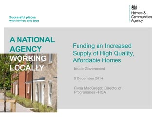 Successful places 
with homes and jobs 
A NATIONAL AGENCY 
WORKING LOCALLY 
Funding an Increased Supply of High Quality, Affordable Homes 
Inside Government 
9 December 2014 
Fiona MacGregor, Director of Programmes - HCA 
 