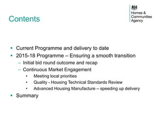 Contents 
Current Programme and delivery to date 
2015-18 Programme – Ensuring a smooth transition 
–Initial bid round outcome and recap 
–Continuous Market Engagement 
•Meeting local priorities 
•Quality - Housing Technical Standards Review 
•Advanced Housing Manufacture – speeding up delivery 
Summary  
