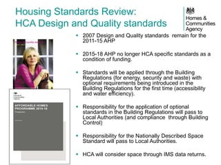 Housing Standards Review: HCA Design and Quality standards 
2007 Design and Quality standards remain for the 2011-15 AHP 
2015-18 AHP no longer HCA specific standards as a condition of funding. 
Standards will be applied through the Building Regulations (for energy, security and waste) with optional requirements being introduced in the Building Regulations for the first time (accessibility and water efficiency). 
Responsibility for the application of optional standards in the Building Regulations will pass to Local Authorities (and compliance through Building Control) 
Responsibility for the Nationally Described Space Standard will pass to Local Authorities. 
HCA will consider space through IMS data returns. 
 