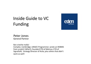 Inside	
  Guide	
  to	
  VC	
  
Funding	
  

Peter	
  Jones	
  
General	
  Partner	
  

But	
  a	
  techie	
  really!	
  
CompSci,	
  Cambridge;	
  UNIX/C	
  Programmer;	
  wrote	
  an	
  RDBMS	
  
from	
  scratch!	
  (Why?);	
  Founder/CTO	
  of	
  Metrica;	
  CTO	
  of	
  
SignalSoO;	
  	
  Strategy	
  Director	
  of	
  AcQx;	
  plus	
  others	
  that	
  didn’t	
  
work	
  so	
  well!	
  
 