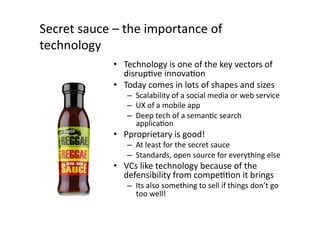 Secret	
  sauce	
  –	
  the	
  importance	
  of	
  
technology	
  
                    •  Technology	
  is	
  one	
  of	
  the	
  key	
  vectors	
  of	
  
                       disrupQve	
  innovaQon	
  
                    •  Today	
  comes	
  in	
  lots	
  of	
  shapes	
  and	
  sizes	
  
                         –  Scalability	
  of	
  a	
  social	
  media	
  or	
  web	
  service	
  
                         –  UX	
  of	
  a	
  mobile	
  app	
  
                         –  Deep	
  tech	
  of	
  a	
  semanQc	
  search	
  
                            applicaQon	
  
                    •  Pproprietary	
  is	
  good!	
  
                         –  At	
  least	
  for	
  the	
  secret	
  sauce	
  
                         –  Standards,	
  open	
  source	
  for	
  everything	
  else	
  
                    •  VCs	
  like	
  technology	
  because	
  of	
  the	
  
                       defensibility	
  from	
  compeQQon	
  it	
  brings	
  
                         –  Its	
  also	
  something	
  to	
  sell	
  if	
  things	
  don’t	
  go	
  
                            too	
  well!	
  
 