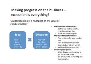 Making	
  progress	
  on	
  the	
  business	
  –	
  
 execuQon	
  is	
  everything!	
  
“A	
  good	
  idea	
  is	
  just	
  a	
  mulQplier	
  on	
  the	
  value	
  of	
  
good	
  execuQon”	
  
                                                                   -­‐    The	
  importance	
  of	
  numbers	
  
                                                                           -­‐  Deﬁne	
  key	
  metrics	
  (traﬃc,	
  
                                                                                  retenQon,	
  conversion)	
  
                                                                           -­‐  Track	
  and	
  show	
  progress	
  
        Idea	
                           ExecuWon	
                -­‐    The	
  importance	
  of	
  evidence	
  
                                                                           -­‐  Find	
  evidence	
  for	
  your	
  market	
  
     Poor	
  =	
  -­‐1	
                   Poor	
  =	
  $0	
                      size	
  
      OK	
  =	
  1	
                       OK	
  =	
  $1m	
                -­‐  Find	
  evidence	
  of	
  customers	
  
     Good	
  =	
  5	
                    Good	
  =	
  $10m	
                      desire	
  to	
  buy	
  (ideally	
  sell	
  it!)	
  
     Great	
  =	
  10	
                  Great	
  =	
  $100m	
             -­‐  Validity	
  of	
  business	
  model	
  
                                                                   -­‐    Develop	
  proof	
  points	
  
                                                                           -­‐  What	
  do	
  you	
  need	
  to	
  show	
  to	
  
                                                                                  get	
  to	
  the	
  next	
  stage	
  
                                                                           -­‐  Tie	
  proof	
  points	
  to	
  funding	
  and	
  
                                                                                  business	
  plan	
  
 