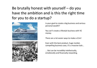 Be	
  brutally	
  honest	
  with	
  yourself	
  –	
  do	
  you	
  
have	
  the	
  ambiQon	
  and	
  is	
  this	
  the	
  right	
  Qme	
  
for	
  you	
  to	
  do	
  a	
  startup?	
  
                               Is	
  your	
  goal	
  to	
  create	
  a	
  big	
  business	
  and	
  serious	
  
                               personal	
  wealth?	
  

                               You	
  can’t	
  create	
  a	
  lifestyle	
  business	
  with	
  VC	
  
                               money	
  

                               There	
  are	
  a	
  lot	
  easier	
  ways	
  to	
  make	
  a	
  £1m!	
  

                               Even	
  with	
  the	
  best	
  product,	
  huge	
  market,	
  
                               compelling	
  business	
  case,	
  it’s	
  a	
  massive	
  task...	
  

                               ...	
  But	
  can	
  be	
  incredibly	
  intellectually,	
  
                               emoQonally	
  and	
  ﬁnancially	
  rewarding.	
  
 