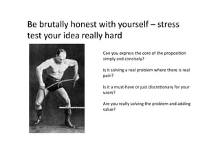 Be	
  brutally	
  honest	
  with	
  yourself	
  –	
  stress	
  
test	
  your	
  idea	
  really	
  hard	
  
                              Can	
  you	
  express	
  the	
  core	
  of	
  the	
  proposiQon	
  
                              simply	
  and	
  concisely?	
  

                              Is	
  it	
  solving	
  a	
  real	
  problem	
  where	
  there	
  is	
  real	
  
                              pain?	
  

                              Is	
  it	
  a	
  must-­‐have	
  or	
  just	
  discreQonary	
  for	
  your	
  
                              users?	
  

                              Are	
  you	
  really	
  solving	
  the	
  problem	
  and	
  adding	
  
                              value?	
  
 