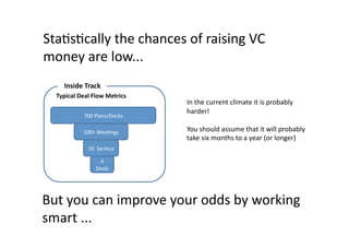 StaQsQcally	
  the	
  chances	
  of	
  raising	
  VC	
  
money	
  are	
  low...	
  
       Inside	
  Track	
  
   Typical	
  Deal	
  Flow	
  Metrics	
  
                                            In	
  the	
  current	
  climate	
  it	
  is	
  probably	
  
                                            harder!	
  
                 700	
  Plans/Decks	
  

                 100+	
  MeeQngs	
          You	
  should	
  assume	
  that	
  it	
  will	
  probably	
  
                                            take	
  six	
  months	
  to	
  a	
  year	
  (or	
  longer)	
  
                    10	
  	
  Serious	
  

                          4	
  
                         Deals	
  




But	
  you	
  can	
  improve	
  your	
  odds	
  by	
  working	
  
smart	
  ...	
  
 