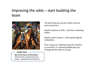 Improving	
  the	
  odds	
  –	
  start	
  building	
  the	
  
team	
  
                                                          The	
  best	
  thing	
  you	
  can	
  do	
  is	
  build	
  a	
  kick-­‐ass	
  
                                                          team	
  around	
  you	
  

                                                          Ideally	
  a	
  balance	
  of	
  skills	
  –	
  technical,	
  markeQng,	
  
                                                          bizdev	
  

                                                          Ideally	
  a	
  team	
  of	
  peers	
  –	
  with	
  equally	
  aligned	
  
                                                          moQvaQons	
  

                                                          Prior	
  success	
  (i.e.	
  Making	
  money	
  for	
  investors	
  
                                                          or	
  yourself!)	
  	
  in	
  a	
  startup	
  probably	
  gets	
  you	
  
                                                          through	
  the	
  ﬁrst	
  ﬁlter	
  in	
  one	
  go!	
  
      Inside	
  Track	
  
  Bet	
  on	
  the	
  horse	
  or	
  the	
  jockey?	
  
  Almost	
  all	
  VCs	
  would	
  choose	
  the	
  
  jockey	
  –	
  despite	
  Harvard	
  research!	
  
 