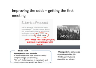 Improving	
  the	
  odds	
  –	
  genng	
  the	
  ﬁrst	
  
meeQng	
  




                         DON’T	
  PRESS	
  THIS!	
  (cat	
  >/dev/null)	
  
                          SHOTGUN	
  IS	
  WEAPON	
  OF	
  LAST	
  
                                           RESORT	
  

          Inside	
  Track	
  
                                                                                -­‐	
  Meet	
  porqolio	
  companies	
  
  VCs	
  depend	
  on	
  their	
  networks	
  
                                                                                -­‐	
  Go	
  to	
  events	
  like	
  this	
  
  A	
  warm	
  introducQon	
  from	
  a	
  trusted	
  contact	
  
  will	
  probably	
  get	
  you	
  a	
  meeQng.	
                              -­‐	
  Find	
  Angel	
  investors	
  
  “If	
  X	
  can’t	
  ﬁnd	
  one	
  person	
  in	
  my	
  network	
  and	
     -­‐	
  Consider	
  an	
  advisor	
  
  convince	
  them	
  why	
  would	
  I	
  see	
  them...”	
  
 