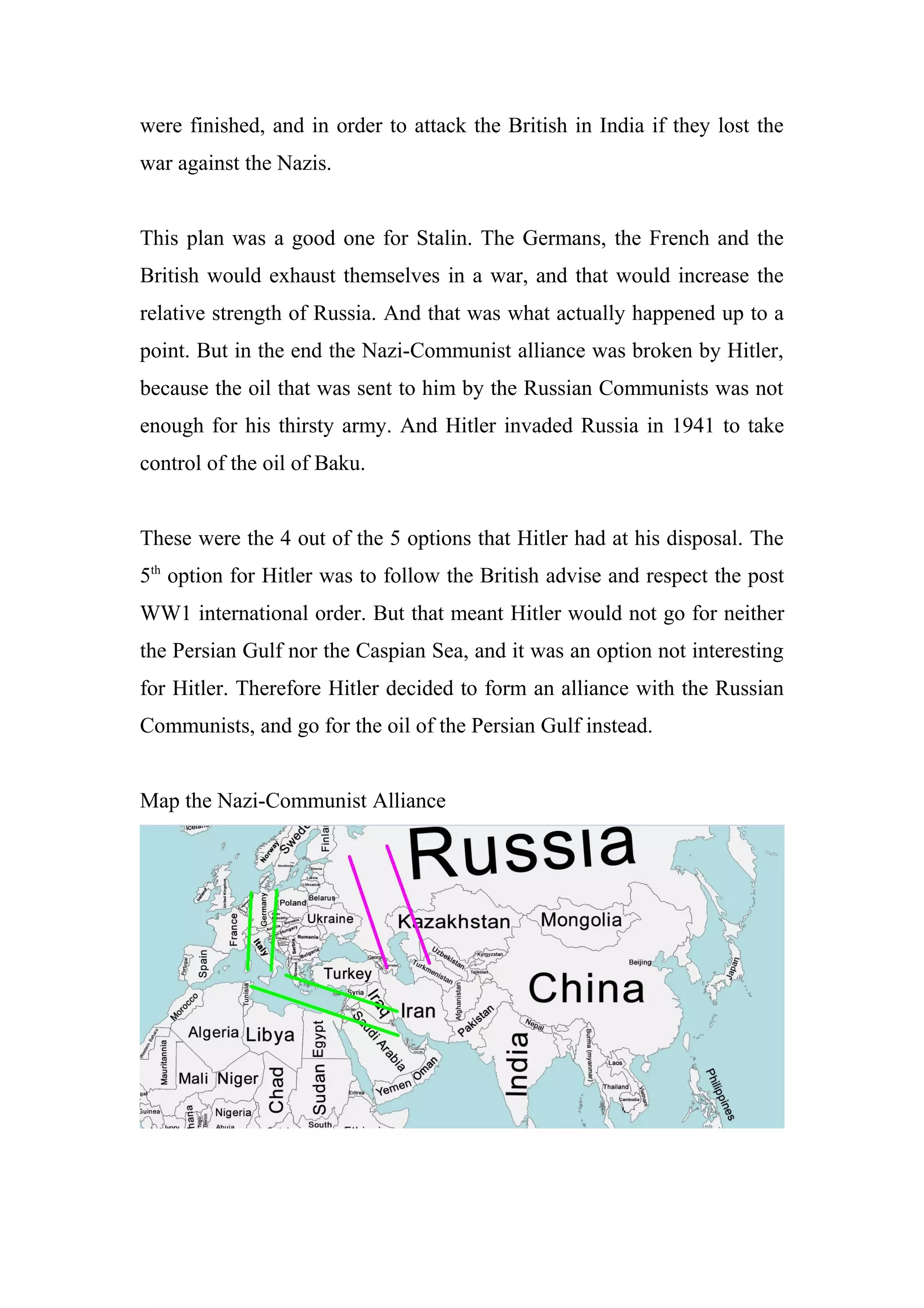 were finished, and in order to attack the British in India if they lost the
war against the Nazis.
This plan was a good one for Stalin. The Germans, the French and the
British would exhaust themselves in a war, and that would increase the
relative strength of Russia. And that was what actually happened up to a
point. But in the end the Nazi-Communist alliance was broken by Hitler,
because the oil that was sent to him by the Russian Communists was not
enough for his thirsty army. And Hitler invaded Russia in 1941 to take
control of the oil of Baku.
These were the 4 out of the 5 options that Hitler had at his disposal. The
5th
option for Hitler was to follow the British advise and respect the post
WW1 international order. But that meant Hitler would not go for neither
the Persian Gulf nor the Caspian Sea, and it was an option not interesting
for Hitler. Therefore Hitler decided to form an alliance with the Russian
Communists, and go for the oil of the Persian Gulf instead.
Map the Nazi-Communist Alliance
 