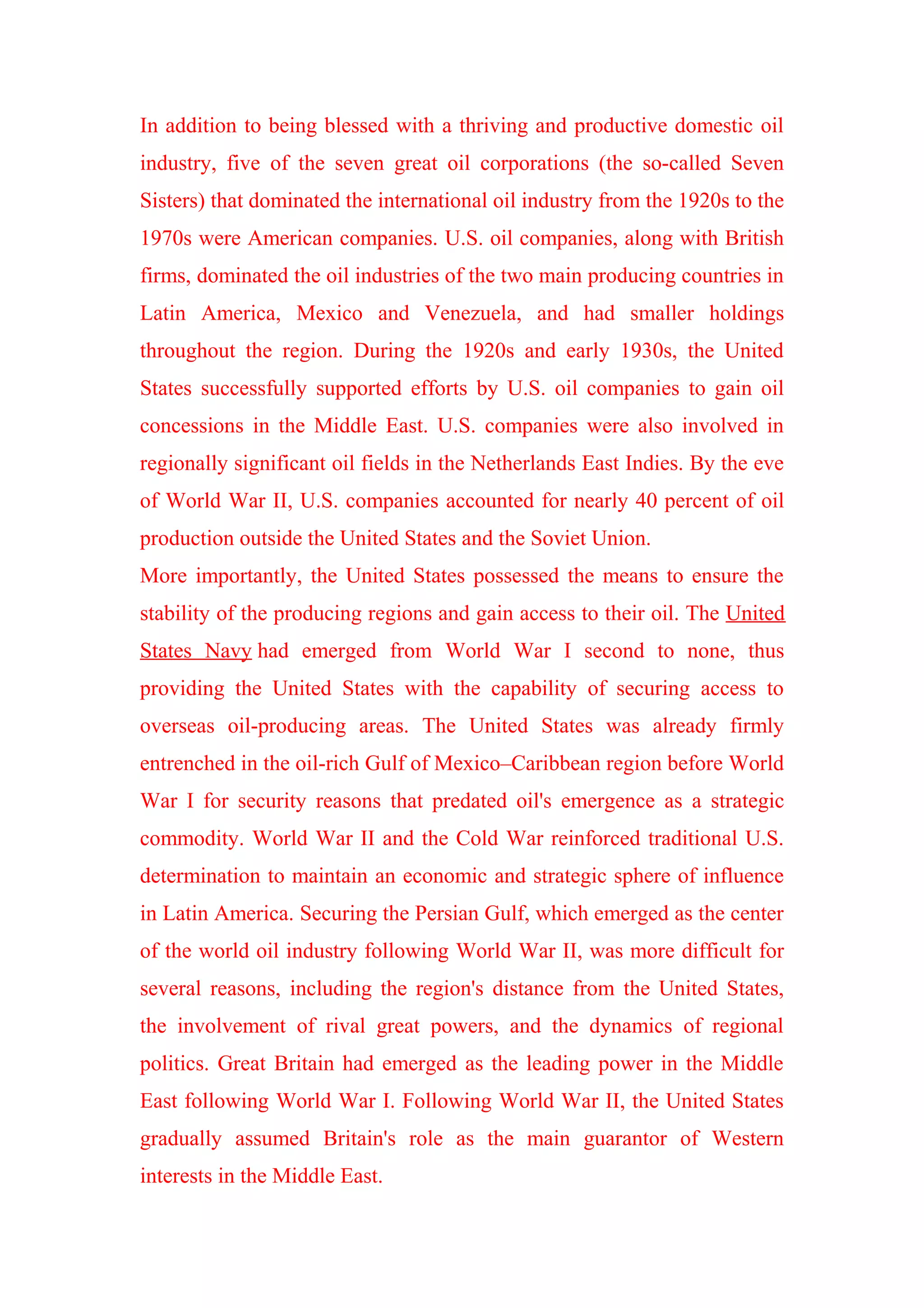In addition to being blessed with a thriving and productive domestic oil
industry, five of the seven great oil corporations (the so-called Seven
Sisters) that dominated the international oil industry from the 1920s to the
1970s were American companies. U.S. oil companies, along with British
firms, dominated the oil industries of the two main producing countries in
Latin America, Mexico and Venezuela, and had smaller holdings
throughout the region. During the 1920s and early 1930s, the United
States successfully supported efforts by U.S. oil companies to gain oil
concessions in the Middle East. U.S. companies were also involved in
regionally significant oil fields in the Netherlands East Indies. By the eve
of World War II, U.S. companies accounted for nearly 40 percent of oil
production outside the United States and the Soviet Union.
More importantly, the United States possessed the means to ensure the
stability of the producing regions and gain access to their oil. The United
States Navy had emerged from World War I second to none, thus
providing the United States with the capability of securing access to
overseas oil-producing areas. The United States was already firmly
entrenched in the oil-rich Gulf of Mexico–Caribbean region before World
War I for security reasons that predated oil's emergence as a strategic
commodity. World War II and the Cold War reinforced traditional U.S.
determination to maintain an economic and strategic sphere of influence
in Latin America. Securing the Persian Gulf, which emerged as the center
of the world oil industry following World War II, was more difficult for
several reasons, including the region's distance from the United States,
the involvement of rival great powers, and the dynamics of regional
politics. Great Britain had emerged as the leading power in the Middle
East following World War I. Following World War II, the United States
gradually assumed Britain's role as the main guarantor of Western
interests in the Middle East.
 