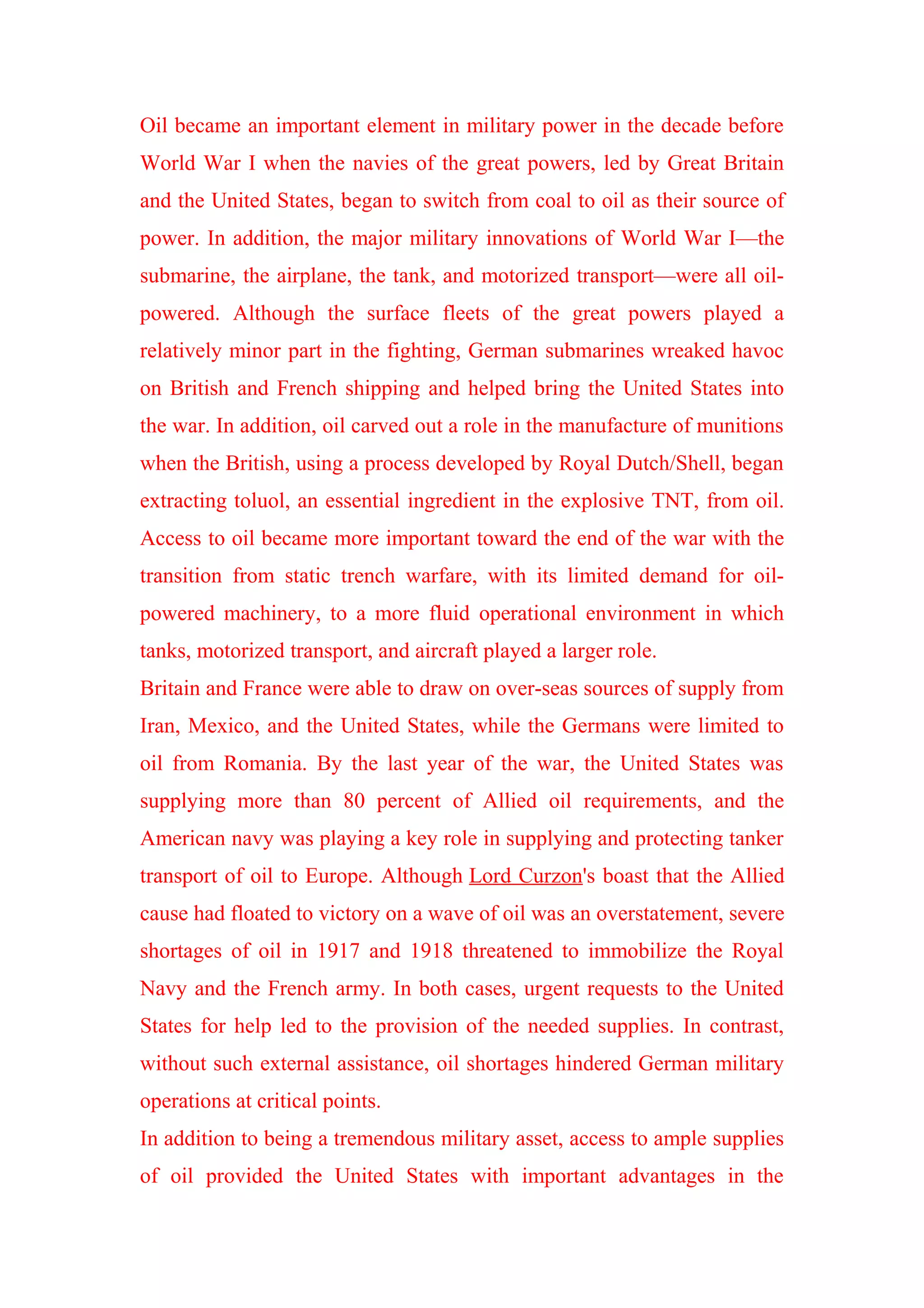 Oil became an important element in military power in the decade before
World War I when the navies of the great powers, led by Great Britain
and the United States, began to switch from coal to oil as their source of
power. In addition, the major military innovations of World War I—the
submarine, the airplane, the tank, and motorized transport—were all oil-
powered. Although the surface fleets of the great powers played a
relatively minor part in the fighting, German submarines wreaked havoc
on British and French shipping and helped bring the United States into
the war. In addition, oil carved out a role in the manufacture of munitions
when the British, using a process developed by Royal Dutch/Shell, began
extracting toluol, an essential ingredient in the explosive TNT, from oil.
Access to oil became more important toward the end of the war with the
transition from static trench warfare, with its limited demand for oil-
powered machinery, to a more fluid operational environment in which
tanks, motorized transport, and aircraft played a larger role.
Britain and France were able to draw on over-seas sources of supply from
Iran, Mexico, and the United States, while the Germans were limited to
oil from Romania. By the last year of the war, the United States was
supplying more than 80 percent of Allied oil requirements, and the
American navy was playing a key role in supplying and protecting tanker
transport of oil to Europe. Although Lord Curzon's boast that the Allied
cause had floated to victory on a wave of oil was an overstatement, severe
shortages of oil in 1917 and 1918 threatened to immobilize the Royal
Navy and the French army. In both cases, urgent requests to the United
States for help led to the provision of the needed supplies. In contrast,
without such external assistance, oil shortages hindered German military
operations at critical points.
In addition to being a tremendous military asset, access to ample supplies
of oil provided the United States with important advantages in the
 