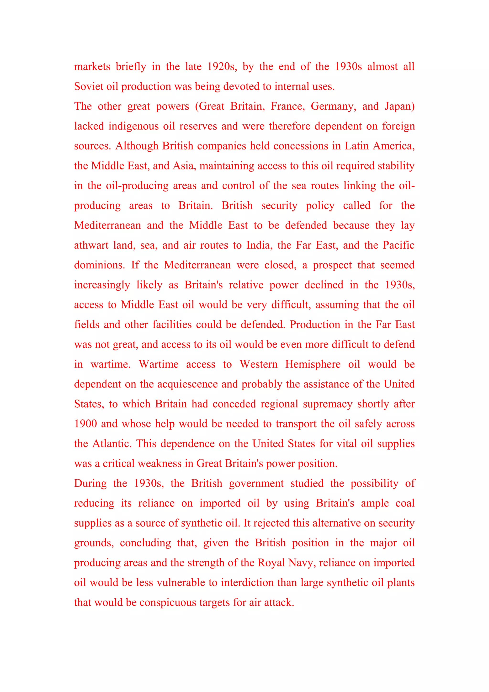 markets briefly in the late 1920s, by the end of the 1930s almost all
Soviet oil production was being devoted to internal uses.
The other great powers (Great Britain, France, Germany, and Japan)
lacked indigenous oil reserves and were therefore dependent on foreign
sources. Although British companies held concessions in Latin America,
the Middle East, and Asia, maintaining access to this oil required stability
in the oil-producing areas and control of the sea routes linking the oil-
producing areas to Britain. British security policy called for the
Mediterranean and the Middle East to be defended because they lay
athwart land, sea, and air routes to India, the Far East, and the Pacific
dominions. If the Mediterranean were closed, a prospect that seemed
increasingly likely as Britain's relative power declined in the 1930s,
access to Middle East oil would be very difficult, assuming that the oil
fields and other facilities could be defended. Production in the Far East
was not great, and access to its oil would be even more difficult to defend
in wartime. Wartime access to Western Hemisphere oil would be
dependent on the acquiescence and probably the assistance of the United
States, to which Britain had conceded regional supremacy shortly after
1900 and whose help would be needed to transport the oil safely across
the Atlantic. This dependence on the United States for vital oil supplies
was a critical weakness in Great Britain's power position.
During the 1930s, the British government studied the possibility of
reducing its reliance on imported oil by using Britain's ample coal
supplies as a source of synthetic oil. It rejected this alternative on security
grounds, concluding that, given the British position in the major oil
producing areas and the strength of the Royal Navy, reliance on imported
oil would be less vulnerable to interdiction than large synthetic oil plants
that would be conspicuous targets for air attack.
 