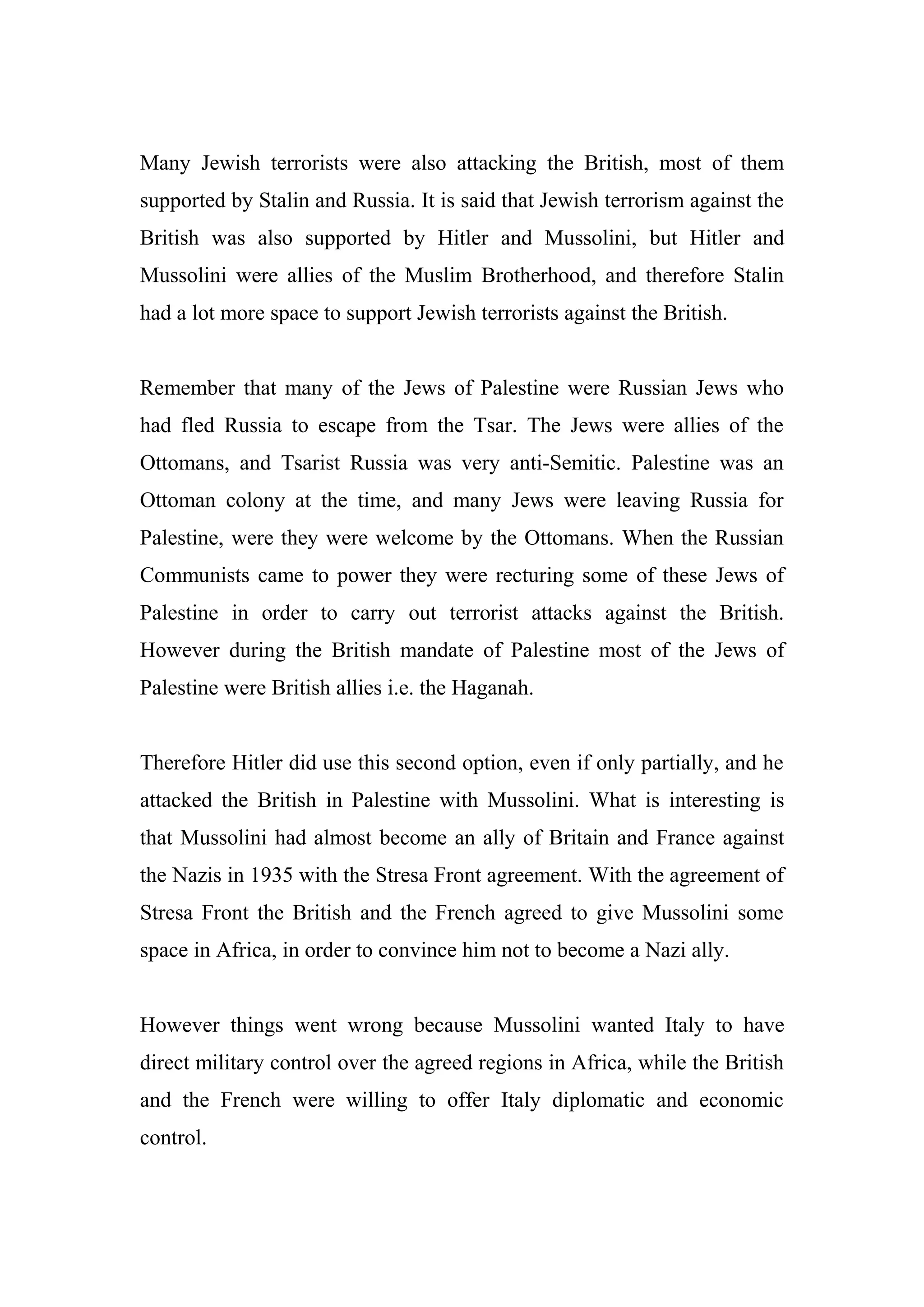 Many Jewish terrorists were also attacking the British, most of them
supported by Stalin and Russia. It is said that Jewish terrorism against the
British was also supported by Hitler and Mussolini, but Hitler and
Mussolini were allies of the Muslim Brotherhood, and therefore Stalin
had a lot more space to support Jewish terrorists against the British.
Remember that many of the Jews of Palestine were Russian Jews who
had fled Russia to escape from the Tsar. The Jews were allies of the
Ottomans, and Tsarist Russia was very anti-Semitic. Palestine was an
Ottoman colony at the time, and many Jews were leaving Russia for
Palestine, were they were welcome by the Ottomans. When the Russian
Communists came to power they were recturing some of these Jews of
Palestine in order to carry out terrorist attacks against the British.
However during the British mandate of Palestine most of the Jews of
Palestine were British allies i.e. the Haganah.
Therefore Hitler did use this second option, even if only partially, and he
attacked the British in Palestine with Mussolini. What is interesting is
that Mussolini had almost become an ally of Britain and France against
the Nazis in 1935 with the Stresa Front agreement. With the agreement of
Stresa Front the British and the French agreed to give Mussolini some
space in Africa, in order to convince him not to become a Nazi ally.
However things went wrong because Mussolini wanted Italy to have
direct military control over the agreed regions in Africa, while the British
and the French were willing to offer Italy diplomatic and economic
control.
 