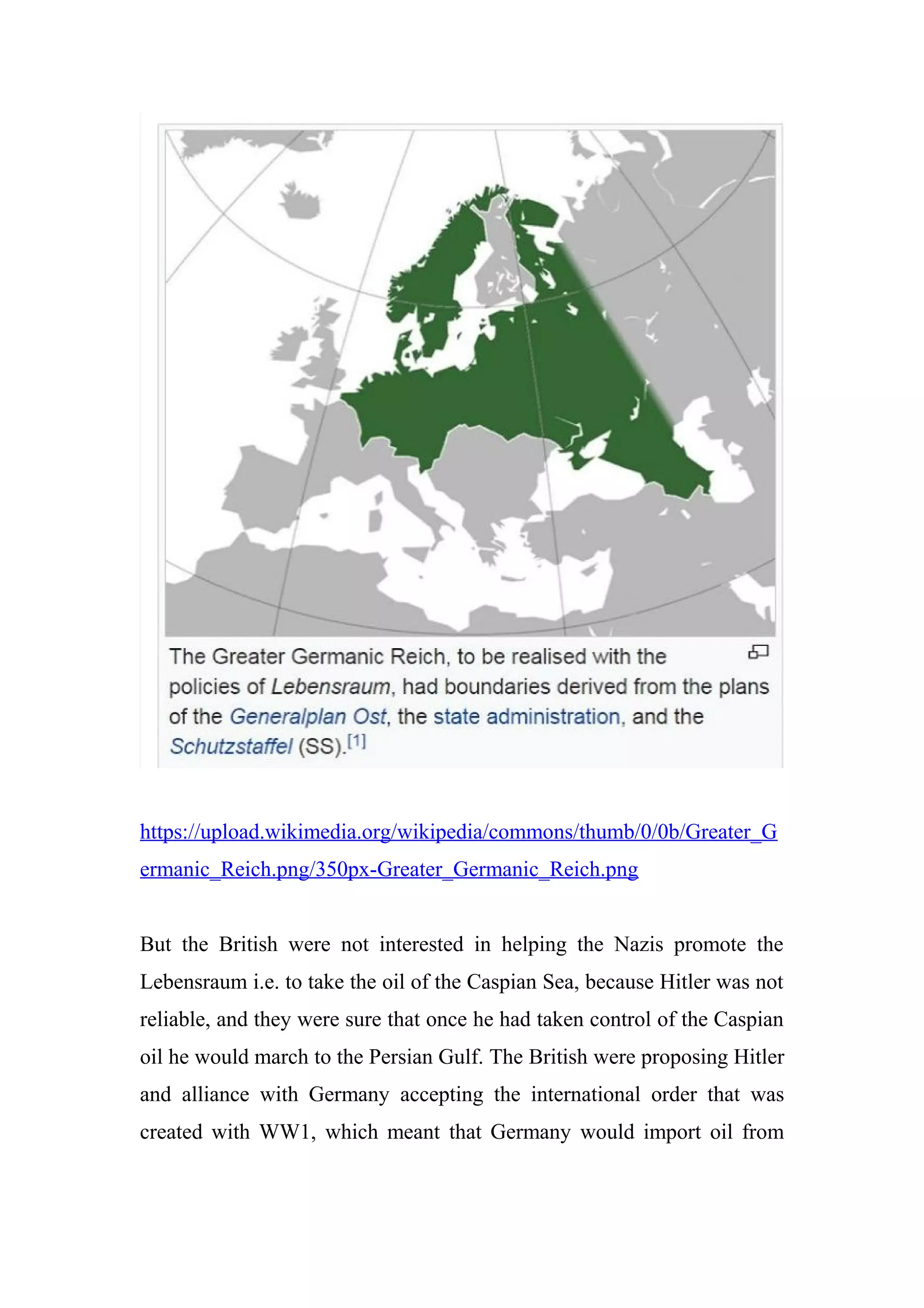 https://upload.wikimedia.org/wikipedia/commons/thumb/0/0b/Greater_G
ermanic_Reich.png/350px-Greater_Germanic_Reich.png
But the British were not interested in helping the Nazis promote the
Lebensraum i.e. to take the oil of the Caspian Sea, because Hitler was not
reliable, and they were sure that once he had taken control of the Caspian
oil he would march to the Persian Gulf. The British were proposing Hitler
and alliance with Germany accepting the international order that was
created with WW1, which meant that Germany would import oil from
 