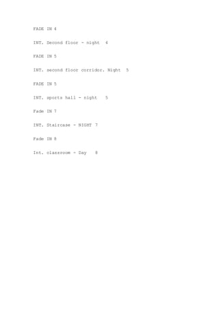 FADE IN 4
INT. Second floor - night 4
FADE IN 5
INT. second floor corridor. Night 5
FADE IN 5
INT. sports hall - night 5
Fade IN 7
INT. Staircase - NIGHT 7
Fade IN 8
Int. classroom - Day 8
 