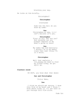 blocking your way…
He looks at him briefly.
Christopher?
Christopher
(Confused)
Dude how the hell do you
know my name?
Dan
Christopher…no way, I…I…I
can’t believe it’s you.
Christopher
First of all, who are you?
And secondly can you
please! Explain to me
what’s going on here?
Dan
My names Dan and basically
1 minute I'm in my media
class then next thing I'm
in a movie.
Christopher
Well that explains a
lot…anyway we need to find
my friend Cindy, we got
split up.
Clackson sound
OH SHIT, you know what that means
Dan and Christopher
Victor Hemz…
Dan
I think we should get moving. I know
this film of by heart and I think I
know where Cindy is. Ill get both of
you through this film alive.
Fade Out
 