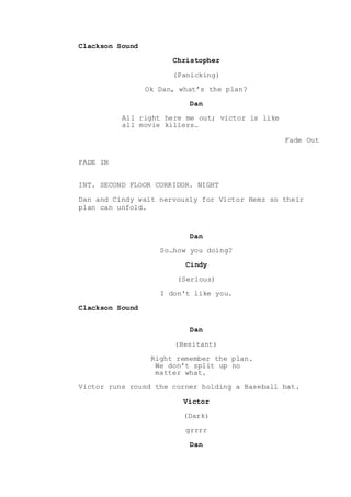 Clackson Sound
Christopher
(Panicking)
Ok Dan, what’s the plan?
Dan
All right here me out; victor is like
all movie killers…
Fade Out
FADE IN
INT. SECOND FLOOR CORRIDOR. NIGHT
Dan and Cindy wait nervously for Victor Hemz so their
plan can unfold.
Dan
So…how you doing?
Cindy
(Serious)
I don't like you.
Clackson Sound
Dan
(Hesitant)
Right remember the plan.
We don't split up no
matter what.
Victor runs round the corner holding a Baseball bat.
Victor
(Dark)
grrrr
Dan
 