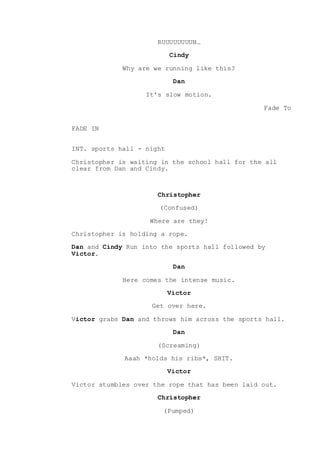 RUUUUUUUUN…
Cindy
Why are we running like this?
Dan
It’s slow motion.
Fade To
FADE IN
INT. sports hall - night
Christopher is waiting in the school hall for the all
clear from Dan and Cindy.
Christopher
(Confused)
Where are they!
Christopher is holding a rope.
Dan and Cindy Run into the sports hall followed by
Victor.
Dan
Here comes the intense music.
Victor
Get over here.
Victor grabs Dan and throws him across the sports hall.
Dan
(Screaming)
Aaah *holds his ribs*, SHIT.
Victor
Victor stumbles over the rope that has been laid out.
Christopher
(Pumped)
 